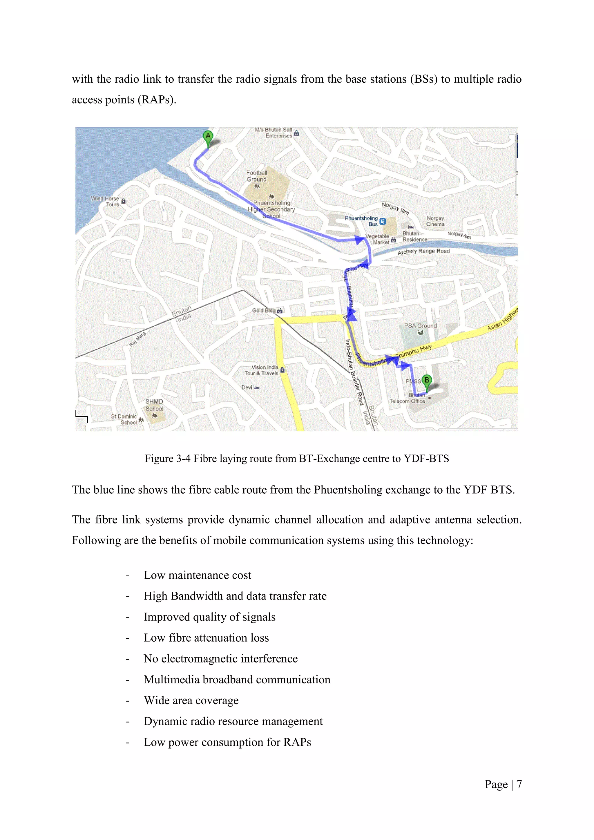 with the radio link to transfer the radio signals from the base stations (BSs) to multiple radio
access points (RAPs).




               Figure 3-4 Fibre laying route from BT-Exchange centre to YDF-BTS

The blue line shows the fibre cable route from the Phuentsholing exchange to the YDF BTS.

The fibre link systems provide dynamic channel allocation and adaptive antenna selection.
Following are the benefits of mobile communication systems using this technology:

           -   Low maintenance cost
           -   High Bandwidth and data transfer rate
           -   Improved quality of signals
           -   Low fibre attenuation loss
           -   No electromagnetic interference
           -   Multimedia broadband communication
           -   Wide area coverage
           -   Dynamic radio resource management
           -   Low power consumption for RAPs


                                                                                        Page | 7
 