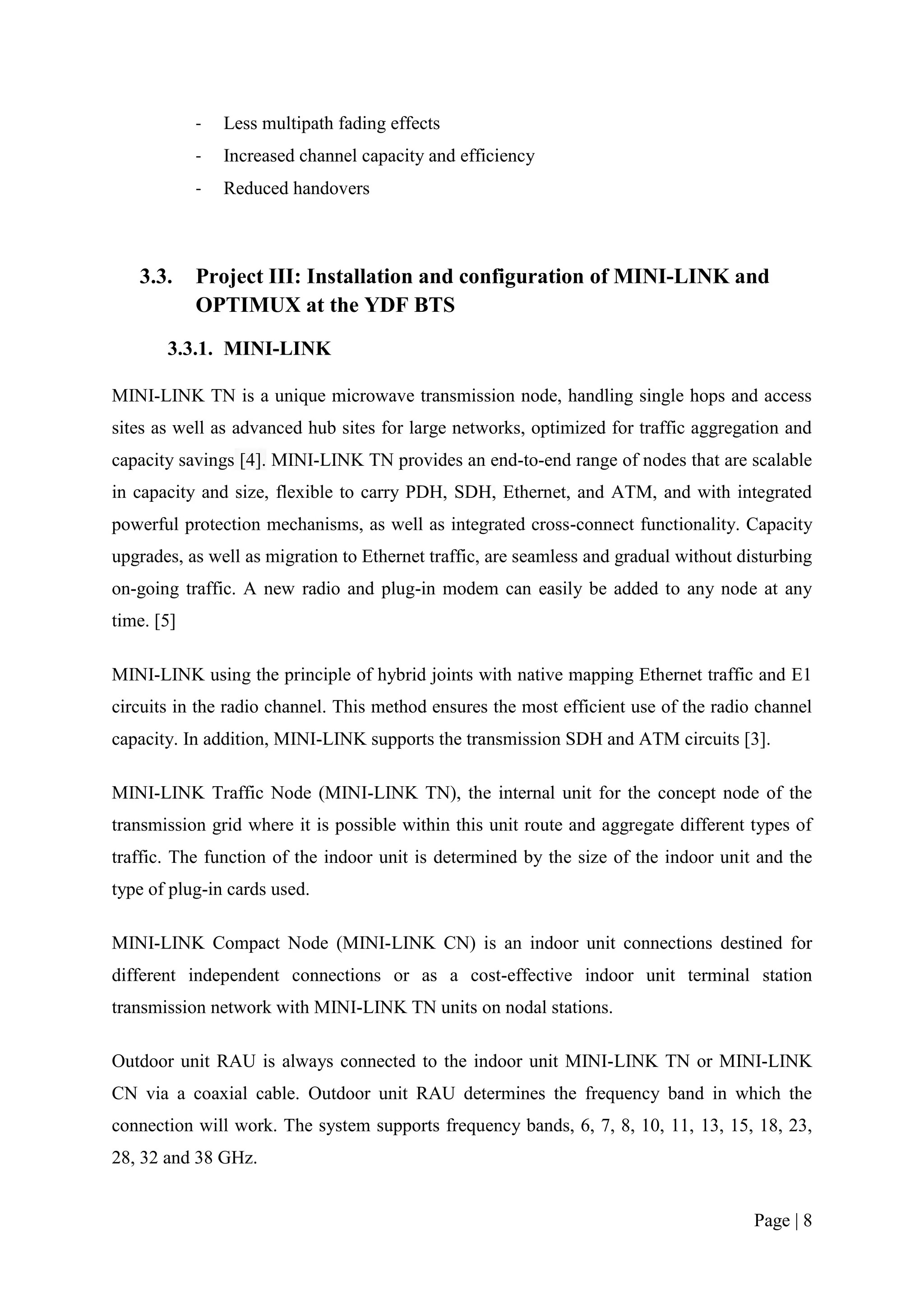 -   Less multipath fading effects
            -   Increased channel capacity and efficiency
            -   Reduced handovers



   3.3.     Project III: Installation and configuration of MINI-LINK and
            OPTIMUX at the YDF BTS
       3.3.1. MINI-LINK

MINI-LINK TN is a unique microwave transmission node, handling single hops and access
sites as well as advanced hub sites for large networks, optimized for traffic aggregation and
capacity savings [4]. MINI-LINK TN provides an end-to-end range of nodes that are scalable
in capacity and size, flexible to carry PDH, SDH, Ethernet, and ATM, and with integrated
powerful protection mechanisms, as well as integrated cross-connect functionality. Capacity
upgrades, as well as migration to Ethernet traffic, are seamless and gradual without disturbing
on-going traffic. A new radio and plug-in modem can easily be added to any node at any
time. [5]

MINI-LINK using the principle of hybrid joints with native mapping Ethernet traffic and E1
circuits in the radio channel. This method ensures the most efficient use of the radio channel
capacity. In addition, MINI-LINK supports the transmission SDH and ATM circuits [3].

MINI-LINK Traffic Node (MINI-LINK TN), the internal unit for the concept node of the
transmission grid where it is possible within this unit route and aggregate different types of
traffic. The function of the indoor unit is determined by the size of the indoor unit and the
type of plug-in cards used.

MINI-LINK Compact Node (MINI-LINK CN) is an indoor unit connections destined for
different independent connections or as a cost-effective indoor unit terminal station
transmission network with MINI-LINK TN units on nodal stations.

Outdoor unit RAU is always connected to the indoor unit MINI-LINK TN or MINI-LINK
CN via a coaxial cable. Outdoor unit RAU determines the frequency band in which the
connection will work. The system supports frequency bands, 6, 7, 8, 10, 11, 13, 15, 18, 23,
28, 32 and 38 GHz.


                                                                                       Page | 8
 