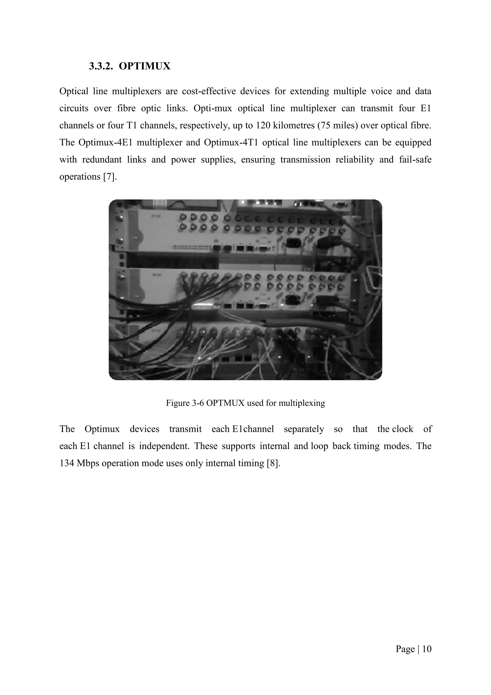 3.3.2. OPTIMUX

Optical line multiplexers are cost-effective devices for extending multiple voice and data
circuits over fibre optic links. Opti-mux optical line multiplexer can transmit four E1
channels or four T1 channels, respectively, up to 120 kilometres (75 miles) over optical fibre.
The Optimux-4E1 multiplexer and Optimux-4T1 optical line multiplexers can be equipped
with redundant links and power supplies, ensuring transmission reliability and fail-safe
operations [7].




                            Figure 3-6 OPTMUX used for multiplexing

The Optimux       devices   transmit   each E1channel    separately so    that   the clock of
each E1 channel is independent. These supports internal and loop back timing modes. The
134 Mbps operation mode uses only internal timing [8].




                                                                                     Page | 10
 