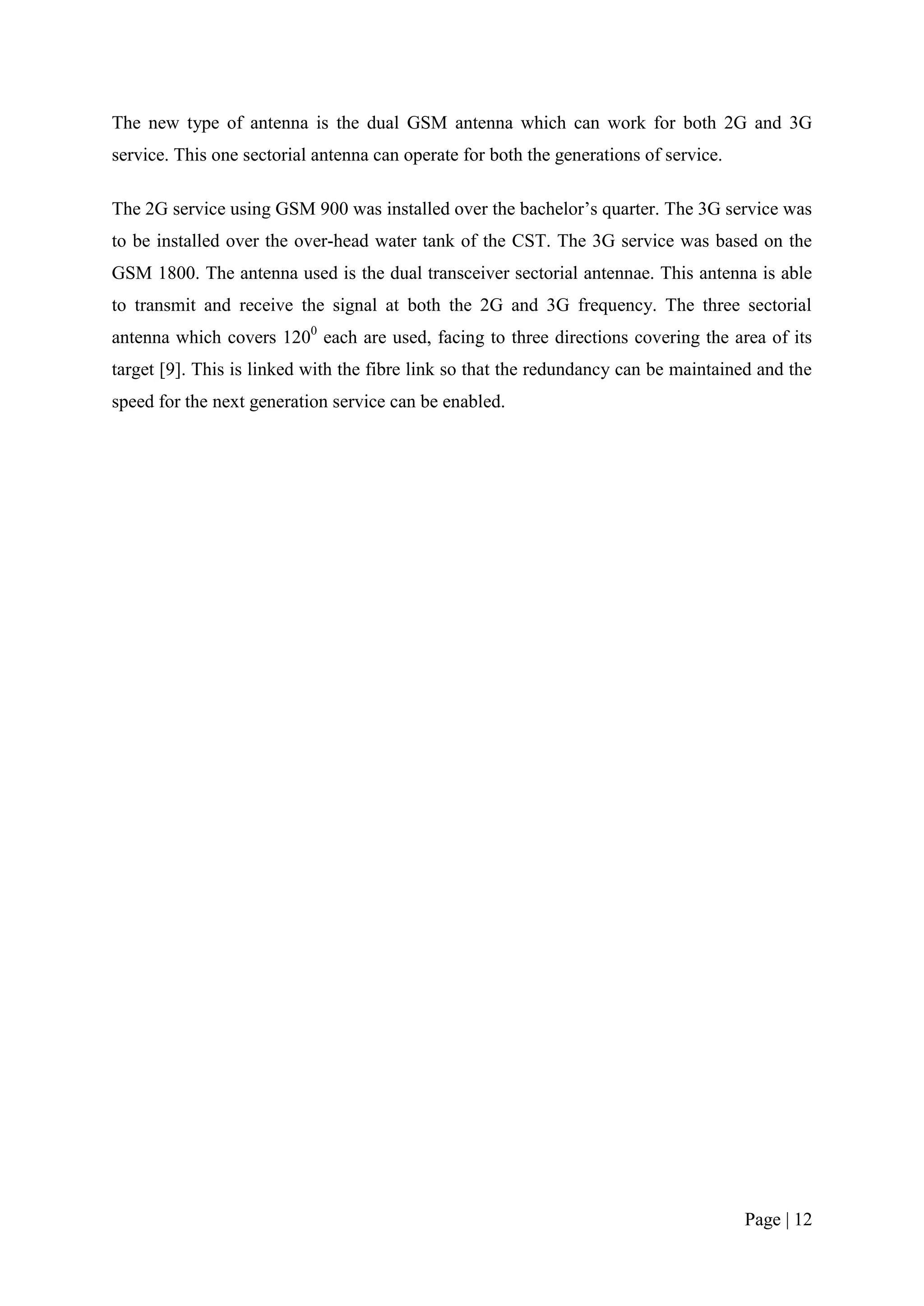 The new type of antenna is the dual GSM antenna which can work for both 2G and 3G
service. This one sectorial antenna can operate for both the generations of service.

The 2G service using GSM 900 was installed over the bachelor’s quarter. The 3G service was
to be installed over the over-head water tank of the CST. The 3G service was based on the
GSM 1800. The antenna used is the dual transceiver sectorial antennae. This antenna is able
to transmit and receive the signal at both the 2G and 3G frequency. The three sectorial
antenna which covers 1200 each are used, facing to three directions covering the area of its
target [9]. This is linked with the fibre link so that the redundancy can be maintained and the
speed for the next generation service can be enabled.




                                                                                       Page | 12
 