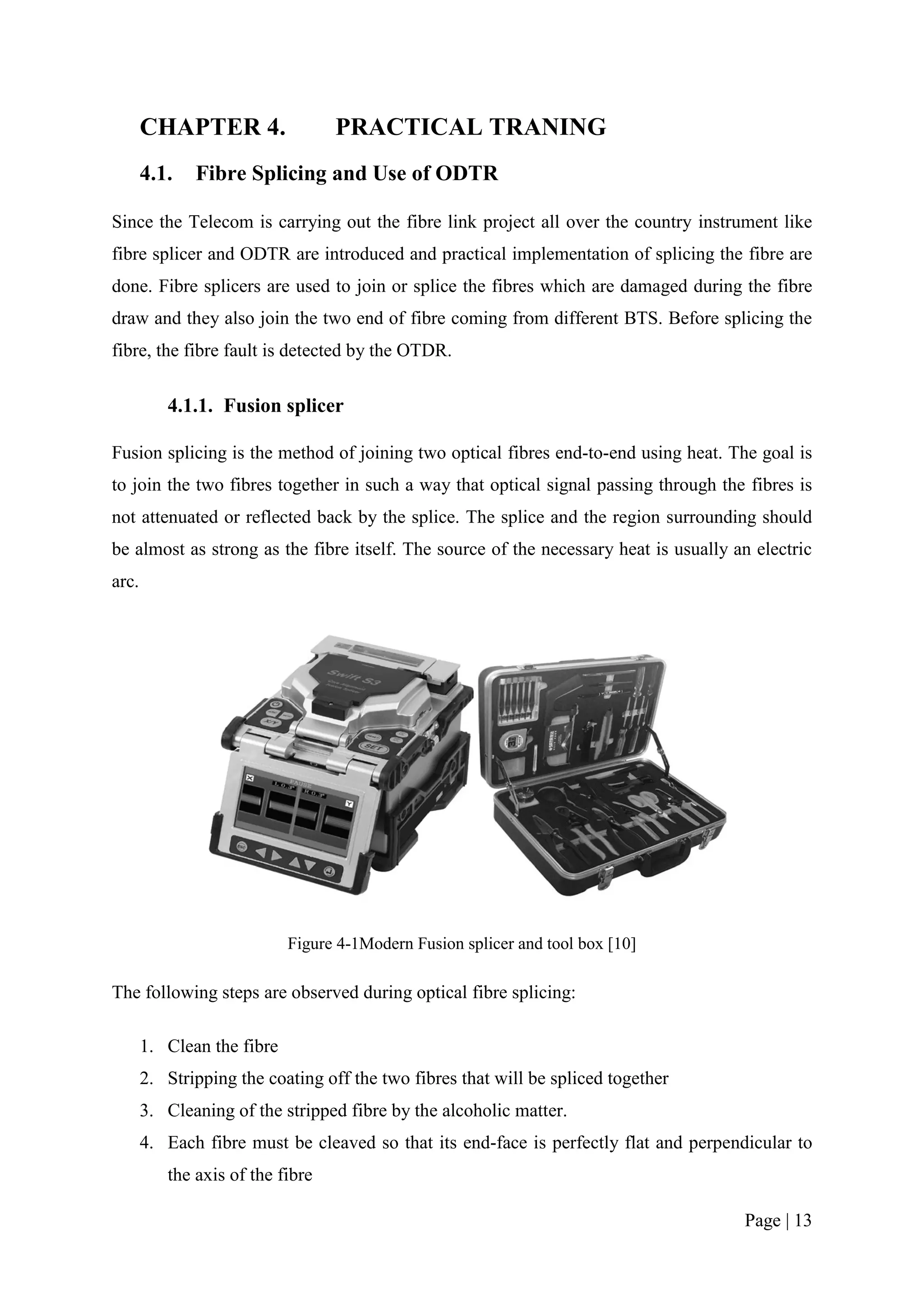CHAPTER 4.                 PRACTICAL TRANING
       4.1.   Fibre Splicing and Use of ODTR

Since the Telecom is carrying out the fibre link project all over the country instrument like
fibre splicer and ODTR are introduced and practical implementation of splicing the fibre are
done. Fibre splicers are used to join or splice the fibres which are damaged during the fibre
draw and they also join the two end of fibre coming from different BTS. Before splicing the
fibre, the fibre fault is detected by the OTDR.

          4.1.1. Fusion splicer

Fusion splicing is the method of joining two optical fibres end-to-end using heat. The goal is
to join the two fibres together in such a way that optical signal passing through the fibres is
not attenuated or reflected back by the splice. The splice and the region surrounding should
be almost as strong as the fibre itself. The source of the necessary heat is usually an electric
arc.




                            Figure 4-1Modern Fusion splicer and tool box [10]

The following steps are observed during optical fibre splicing:

       1. Clean the fibre
       2. Stripping the coating off the two fibres that will be spliced together
       3. Cleaning of the stripped fibre by the alcoholic matter.
       4. Each fibre must be cleaved so that its end-face is perfectly flat and perpendicular to
          the axis of the fibre

                                                                                       Page | 13
 