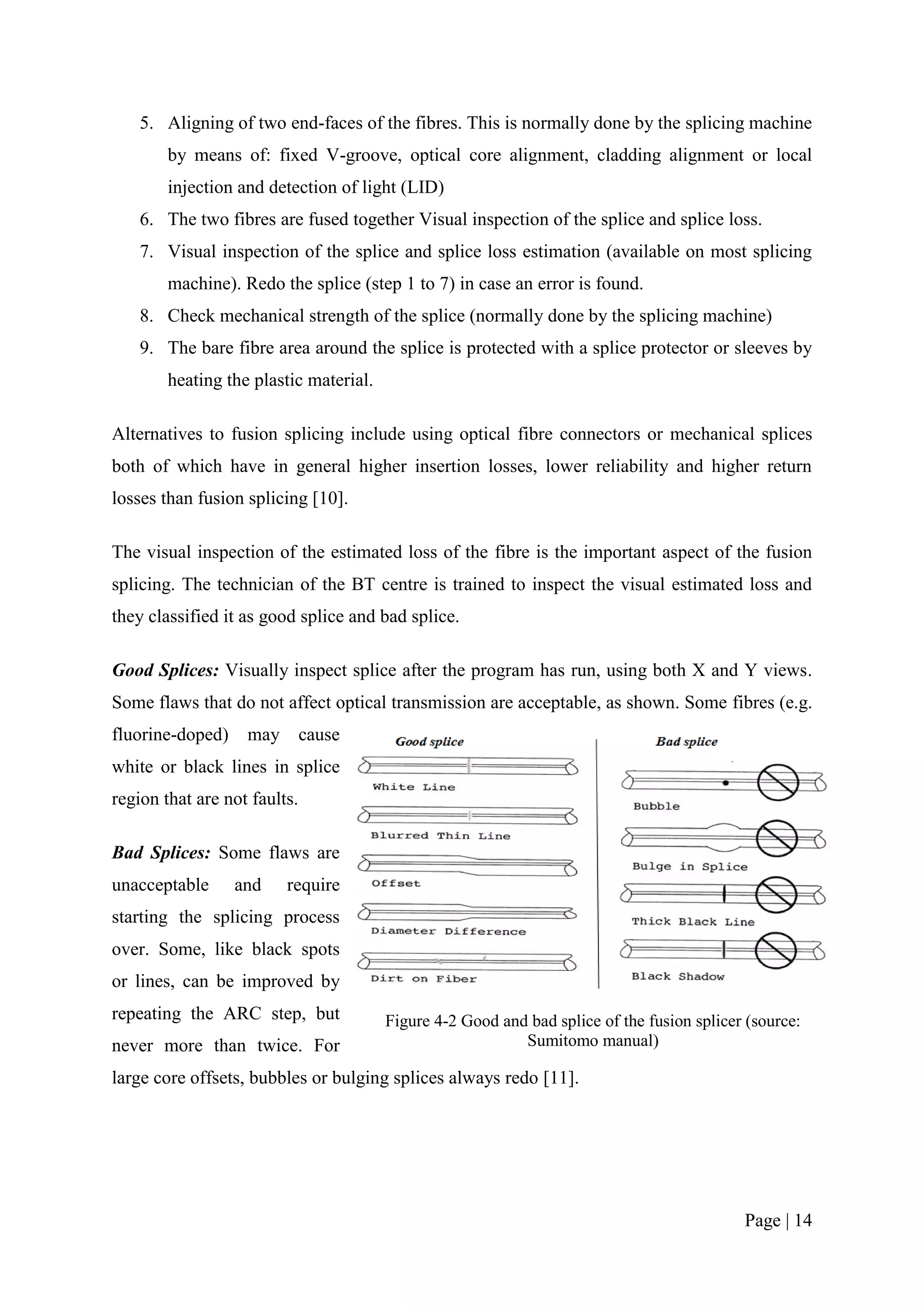 5. Aligning of two end-faces of the fibres. This is normally done by the splicing machine
        by means of: fixed V-groove, optical core alignment, cladding alignment or local
        injection and detection of light (LID)
    6. The two fibres are fused together Visual inspection of the splice and splice loss.
    7. Visual inspection of the splice and splice loss estimation (available on most splicing
        machine). Redo the splice (step 1 to 7) in case an error is found.
    8. Check mechanical strength of the splice (normally done by the splicing machine)
    9. The bare fibre area around the splice is protected with a splice protector or sleeves by
        heating the plastic material.

Alternatives to fusion splicing include using optical fibre connectors or mechanical splices
both of which have in general higher insertion losses, lower reliability and higher return
losses than fusion splicing [10].

The visual inspection of the estimated loss of the fibre is the important aspect of the fusion
splicing. The technician of the BT centre is trained to inspect the visual estimated loss and
they classified it as good splice and bad splice.

Good Splices: Visually inspect splice after the program has run, using both X and Y views.
Some flaws that do not affect optical transmission are acceptable, as shown. Some fibres (e.g.
fluorine-doped)    may        cause
white or black lines in splice
region that are not faults.

Bad Splices: Some flaws are
unacceptable      and    require
starting the splicing process
over. Some, like black spots
or lines, can be improved by
repeating the ARC step, but             Figure 4-2 Good and bad splice of the fusion splicer (source:
never more than twice. For                                 Sumitomo manual)

large core offsets, bubbles or bulging splices always redo [11].




                                                                                            Page | 14
 