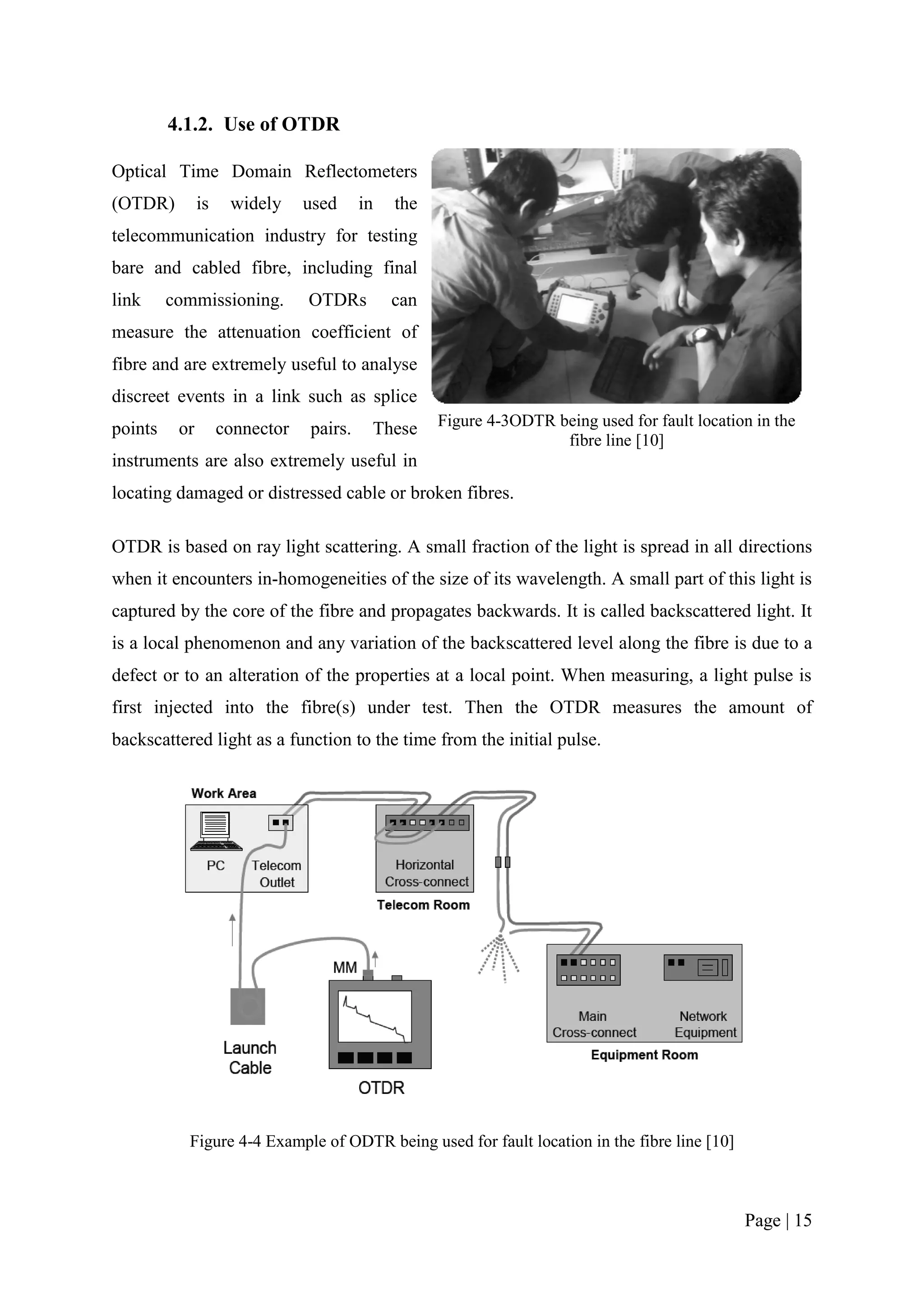 4.1.2. Use of OTDR

Optical Time Domain Reflectometers
(OTDR)         is    widely     used     in   the
telecommunication industry for testing
bare and cabled fibre, including final
link     commissioning.         OTDRs         can
measure the attenuation coefficient of
fibre and are extremely useful to analyse
discreet events in a link such as splice
points    or        connector   pairs.    These     Figure 4-3ODTR being used for fault location in the
                                                                    fibre line [10]
instruments are also extremely useful in
locating damaged or distressed cable or broken fibres.

OTDR is based on ray light scattering. A small fraction of the light is spread in all directions
when it encounters in-homogeneities of the size of its wavelength. A small part of this light is
captured by the core of the fibre and propagates backwards. It is called backscattered light. It
is a local phenomenon and any variation of the backscattered level along the fibre is due to a
defect or to an alteration of the properties at a local point. When measuring, a light pulse is
first injected into the fibre(s) under test. Then the OTDR measures the amount of
backscattered light as a function to the time from the initial pulse.




           Figure 4-4 Example of ODTR being used for fault location in the fibre line [10]



                                                                                               Page | 15
 