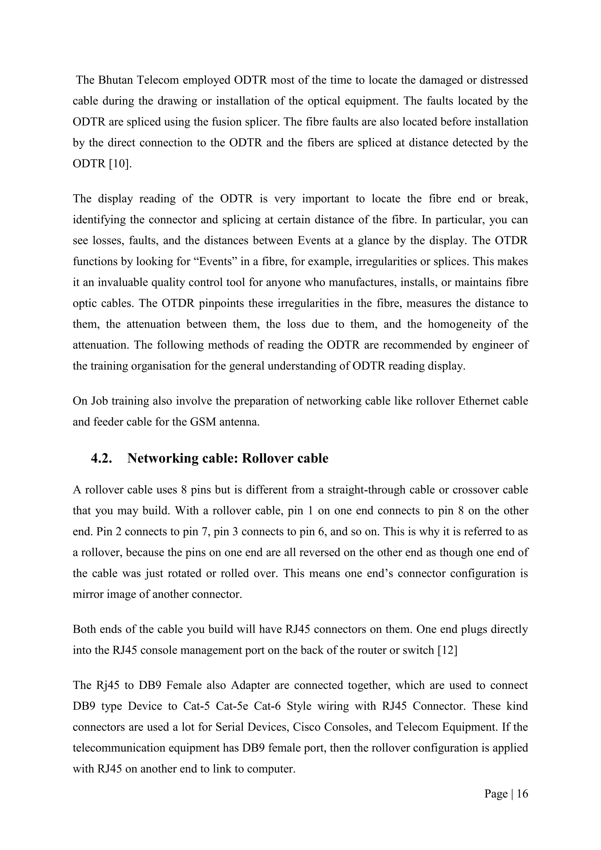 The Bhutan Telecom employed ODTR most of the time to locate the damaged or distressed
cable during the drawing or installation of the optical equipment. The faults located by the
ODTR are spliced using the fusion splicer. The fibre faults are also located before installation
by the direct connection to the ODTR and the fibers are spliced at distance detected by the
ODTR [10].

The display reading of the ODTR is very important to locate the fibre end or break,
identifying the connector and splicing at certain distance of the fibre. In particular, you can
see losses, faults, and the distances between Events at a glance by the display. The OTDR
functions by looking for “Events” in a fibre, for example, irregularities or splices. This makes
it an invaluable quality control tool for anyone who manufactures, installs, or maintains fibre
optic cables. The OTDR pinpoints these irregularities in the fibre, measures the distance to
them, the attenuation between them, the loss due to them, and the homogeneity of the
attenuation. The following methods of reading the ODTR are recommended by engineer of
the training organisation for the general understanding of ODTR reading display.

On Job training also involve the preparation of networking cable like rollover Ethernet cable
and feeder cable for the GSM antenna.


   4.2.    Networking cable: Rollover cable

A rollover cable uses 8 pins but is different from a straight-through cable or crossover cable
that you may build. With a rollover cable, pin 1 on one end connects to pin 8 on the other
end. Pin 2 connects to pin 7, pin 3 connects to pin 6, and so on. This is why it is referred to as
a rollover, because the pins on one end are all reversed on the other end as though one end of
the cable was just rotated or rolled over. This means one end’s connector configuration is
mirror image of another connector.

Both ends of the cable you build will have RJ45 connectors on them. One end plugs directly
into the RJ45 console management port on the back of the router or switch [12]

The Rj45 to DB9 Female also Adapter are connected together, which are used to connect
DB9 type Device to Cat-5 Cat-5e Cat-6 Style wiring with RJ45 Connector. These kind
connectors are used a lot for Serial Devices, Cisco Consoles, and Telecom Equipment. If the
telecommunication equipment has DB9 female port, then the rollover configuration is applied
with RJ45 on another end to link to computer.

                                                                                        Page | 16
 