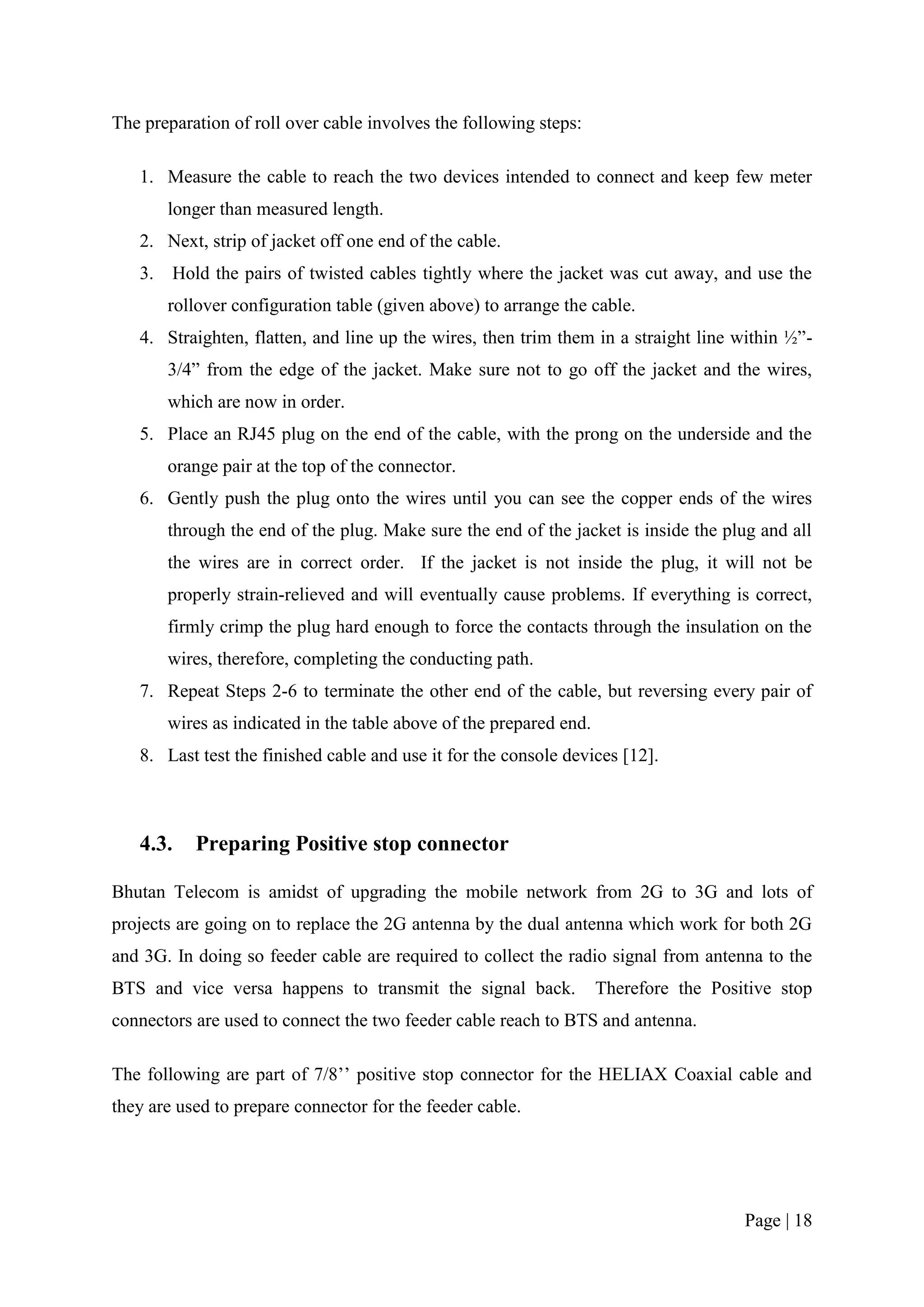 The preparation of roll over cable involves the following steps:

   1. Measure the cable to reach the two devices intended to connect and keep few meter
       longer than measured length.
   2. Next, strip of jacket off one end of the cable.
   3. Hold the pairs of twisted cables tightly where the jacket was cut away, and use the
       rollover configuration table (given above) to arrange the cable.
   4. Straighten, flatten, and line up the wires, then trim them in a straight line within ½”-
       3/4” from the edge of the jacket. Make sure not to go off the jacket and the wires,
       which are now in order.
   5. Place an RJ45 plug on the end of the cable, with the prong on the underside and the
       orange pair at the top of the connector.
   6. Gently push the plug onto the wires until you can see the copper ends of the wires
       through the end of the plug. Make sure the end of the jacket is inside the plug and all
       the wires are in correct order. If the jacket is not inside the plug, it will not be
       properly strain-relieved and will eventually cause problems. If everything is correct,
       firmly crimp the plug hard enough to force the contacts through the insulation on the
       wires, therefore, completing the conducting path.
   7. Repeat Steps 2-6 to terminate the other end of the cable, but reversing every pair of
       wires as indicated in the table above of the prepared end.
   8. Last test the finished cable and use it for the console devices [12].



   4.3.    Preparing Positive stop connector

Bhutan Telecom is amidst of upgrading the mobile network from 2G to 3G and lots of
projects are going on to replace the 2G antenna by the dual antenna which work for both 2G
and 3G. In doing so feeder cable are required to collect the radio signal from antenna to the
BTS and vice versa happens to transmit the signal back.             Therefore the Positive stop
connectors are used to connect the two feeder cable reach to BTS and antenna.

The following are part of 7/8’’ positive stop connector for the HELIAX Coaxial cable and
they are used to prepare connector for the feeder cable.




                                                                                      Page | 18
 