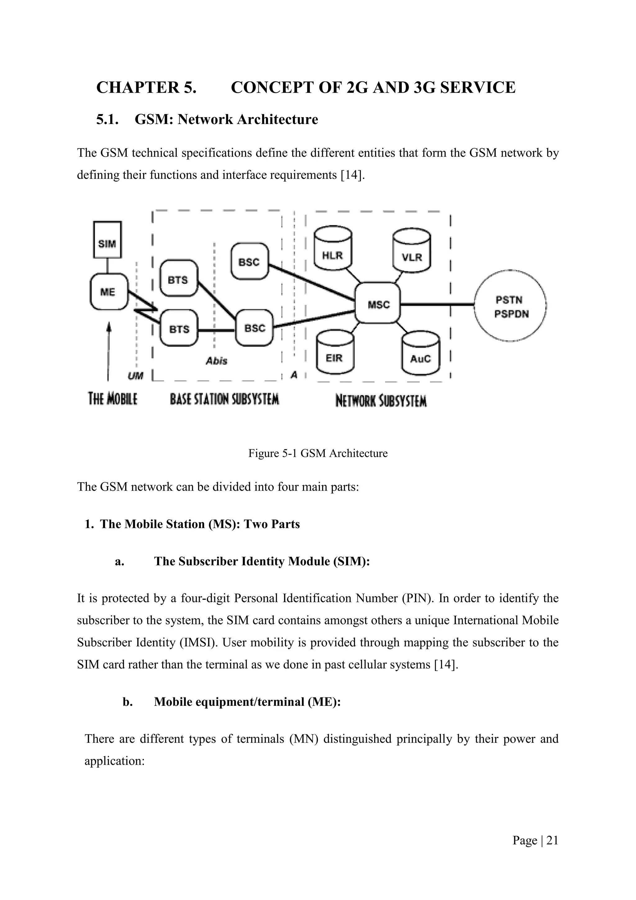 CHAPTER 5.                 CONCEPT OF 2G AND 3G SERVICE
   5.1.        GSM: Network Architecture

The GSM technical specifications define the different entities that form the GSM network by
defining their functions and interface requirements [14].




                                 Figure 5-1 GSM Architecture

The GSM network can be divided into four main parts:

 1. The Mobile Station (MS): Two Parts

       a.        The Subscriber Identity Module (SIM):

It is protected by a four-digit Personal Identification Number (PIN). In order to identify the
subscriber to the system, the SIM card contains amongst others a unique International Mobile
Subscriber Identity (IMSI). User mobility is provided through mapping the subscriber to the
SIM card rather than the terminal as we done in past cellular systems [14].

          b.     Mobile equipment/terminal (ME):

 There are different types of terminals (MN) distinguished principally by their power and
 application:




                                                                                     Page | 21
 