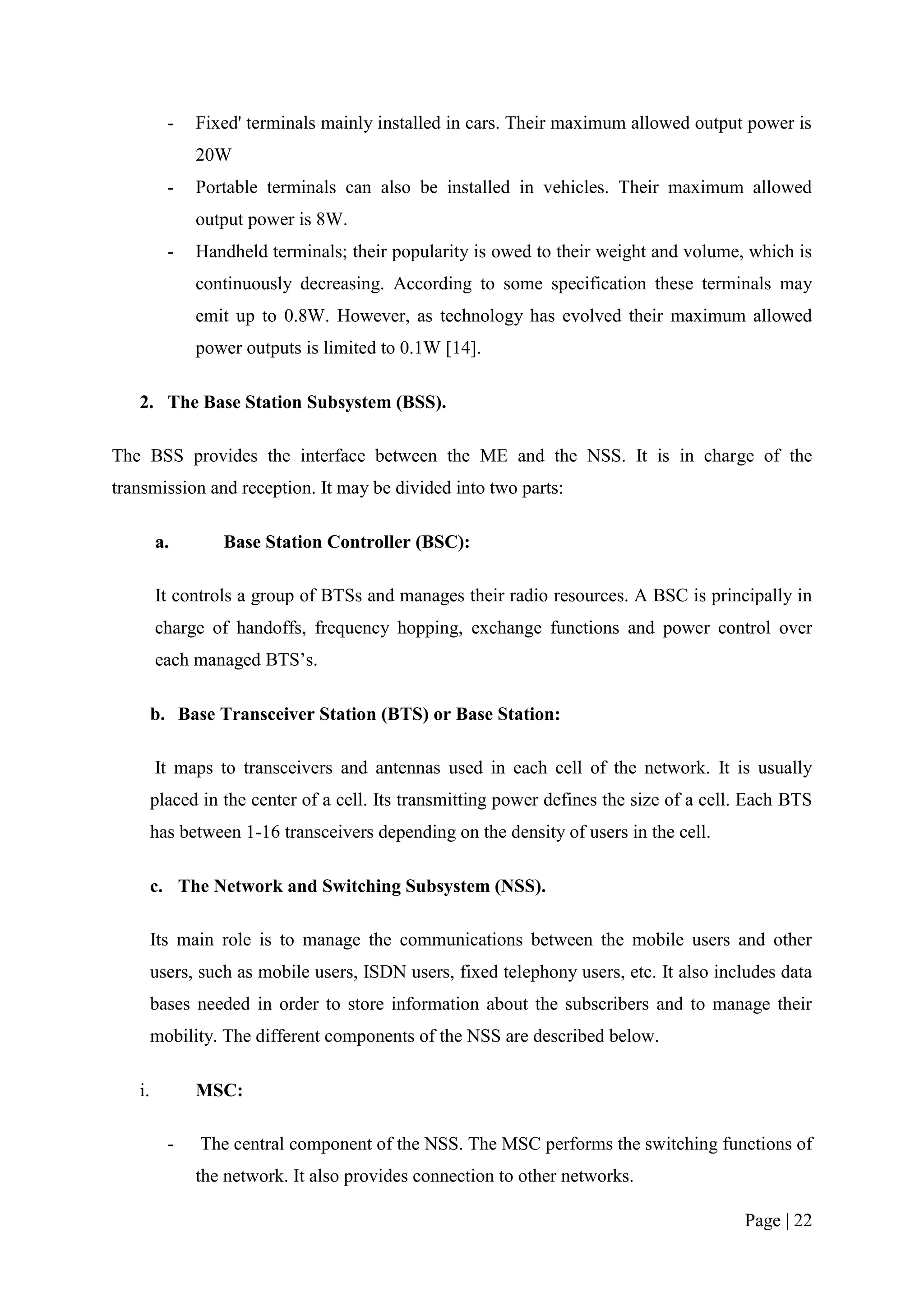 -   Fixed' terminals mainly installed in cars. Their maximum allowed output power is
              20W
          -   Portable terminals can also be installed in vehicles. Their maximum allowed
              output power is 8W.
          -   Handheld terminals; their popularity is owed to their weight and volume, which is
              continuously decreasing. According to some specification these terminals may
              emit up to 0.8W. However, as technology has evolved their maximum allowed
              power outputs is limited to 0.1W [14].

   2. The Base Station Subsystem (BSS).

The BSS provides the interface between the ME and the NSS. It is in charge of the
transmission and reception. It may be divided into two parts:

        a.        Base Station Controller (BSC):

        It controls a group of BTSs and manages their radio resources. A BSC is principally in
        charge of handoffs, frequency hopping, exchange functions and power control over
        each managed BTS’s.

        b. Base Transceiver Station (BTS) or Base Station:

        It maps to transceivers and antennas used in each cell of the network. It is usually
        placed in the center of a cell. Its transmitting power defines the size of a cell. Each BTS
        has between 1-16 transceivers depending on the density of users in the cell.

        c. The Network and Switching Subsystem (NSS).

        Its main role is to manage the communications between the mobile users and other
        users, such as mobile users, ISDN users, fixed telephony users, etc. It also includes data
        bases needed in order to store information about the subscribers and to manage their
        mobility. The different components of the NSS are described below.

   i.         MSC:

          -   The central component of the NSS. The MSC performs the switching functions of
              the network. It also provides connection to other networks.

                                                                                         Page | 22
 