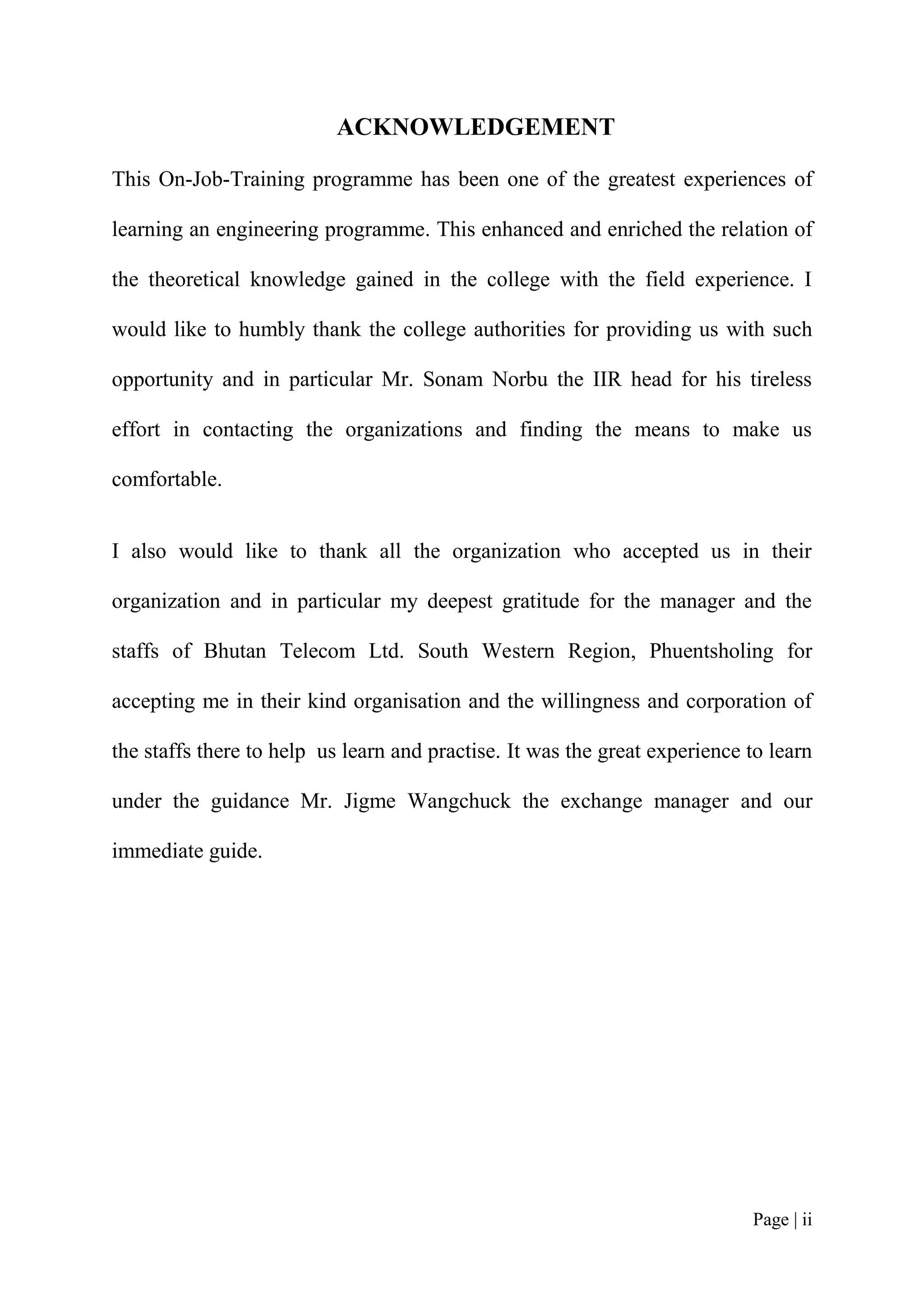 ACKNOWLEDGEMENT

This On-Job-Training programme has been one of the greatest experiences of

learning an engineering programme. This enhanced and enriched the relation of

the theoretical knowledge gained in the college with the field experience. I

would like to humbly thank the college authorities for providing us with such

opportunity and in particular Mr. Sonam Norbu the IIR head for his tireless

effort in contacting the organizations and finding the means to make us

comfortable.


I also would like to thank all the organization who accepted us in their

organization and in particular my deepest gratitude for the manager and the

staffs of Bhutan Telecom Ltd. South Western Region, Phuentsholing for

accepting me in their kind organisation and the willingness and corporation of

the staffs there to help us learn and practise. It was the great experience to learn

under the guidance Mr. Jigme Wangchuck the exchange manager and our

immediate guide.




                                                                            Page | ii
 