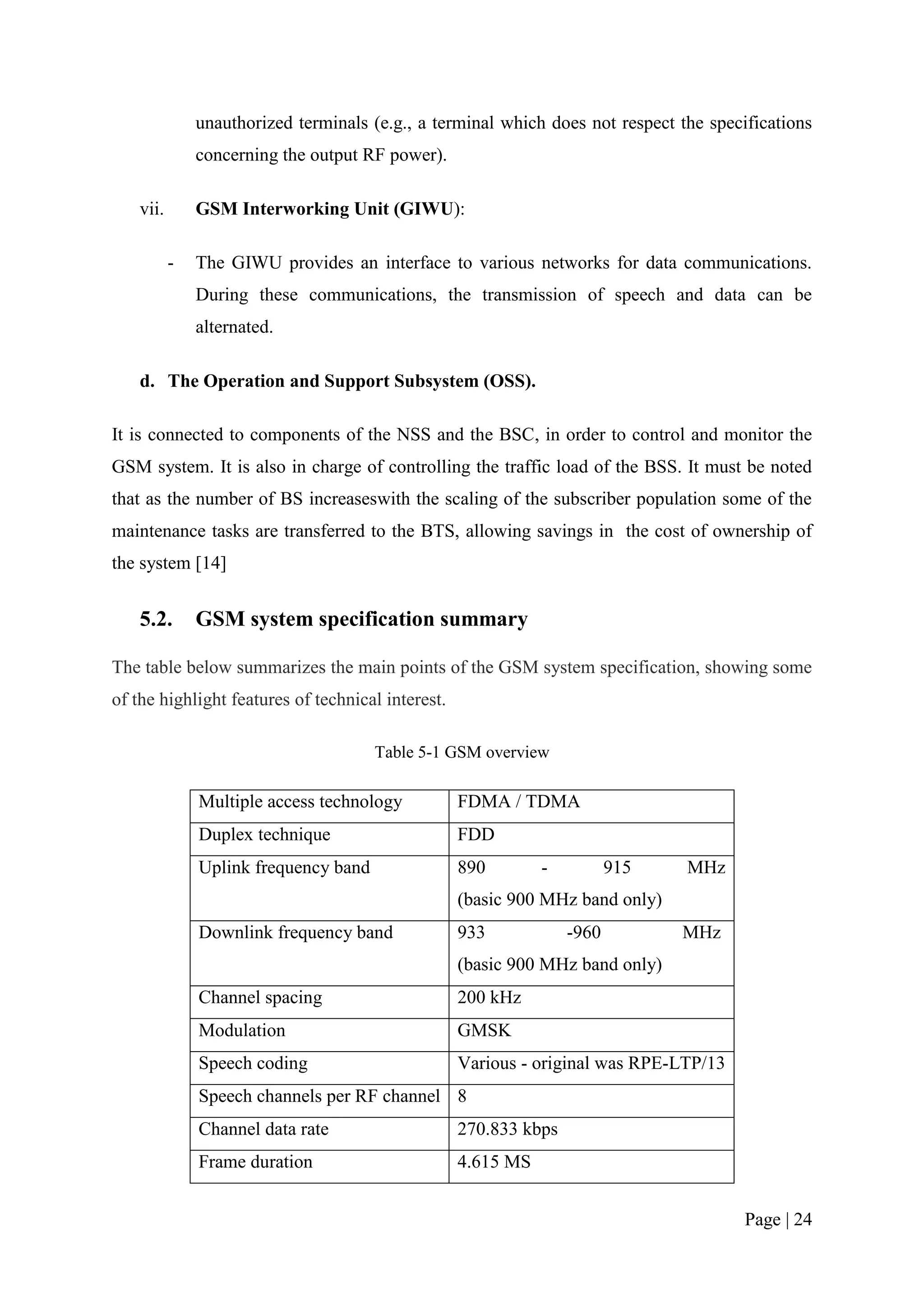 unauthorized terminals (e.g., a terminal which does not respect the specifications
               concerning the output RF power).

    vii.       GSM Interworking Unit (GIWU):

           -   The GIWU provides an interface to various networks for data communications.
               During these communications, the transmission of speech and data can be
               alternated.

    d. The Operation and Support Subsystem (OSS).

It is connected to components of the NSS and the BSC, in order to control and monitor the
GSM system. It is also in charge of controlling the traffic load of the BSS. It must be noted
that as the number of BS increaseswith the scaling of the subscriber population some of the
maintenance tasks are transferred to the BTS, allowing savings in the cost of ownership of
the system [14]


    5.2.       GSM system specification summary

The table below summarizes the main points of the GSM system specification, showing some
of the highlight features of technical interest.

                                       Table 5-1 GSM overview

               Multiple access technology          FDMA / TDMA
               Duplex technique                    FDD
               Uplink frequency band               890        -          915    MHz
                                                   (basic 900 MHz band only)
               Downlink frequency band             933            -960         MHz
                                                   (basic 900 MHz band only)
               Channel spacing                     200 kHz
               Modulation                          GMSK
               Speech coding                       Various - original was RPE-LTP/13
               Speech channels per RF channel 8
               Channel data rate                   270.833 kbps
               Frame duration                      4.615 MS


                                                                                        Page | 24
 