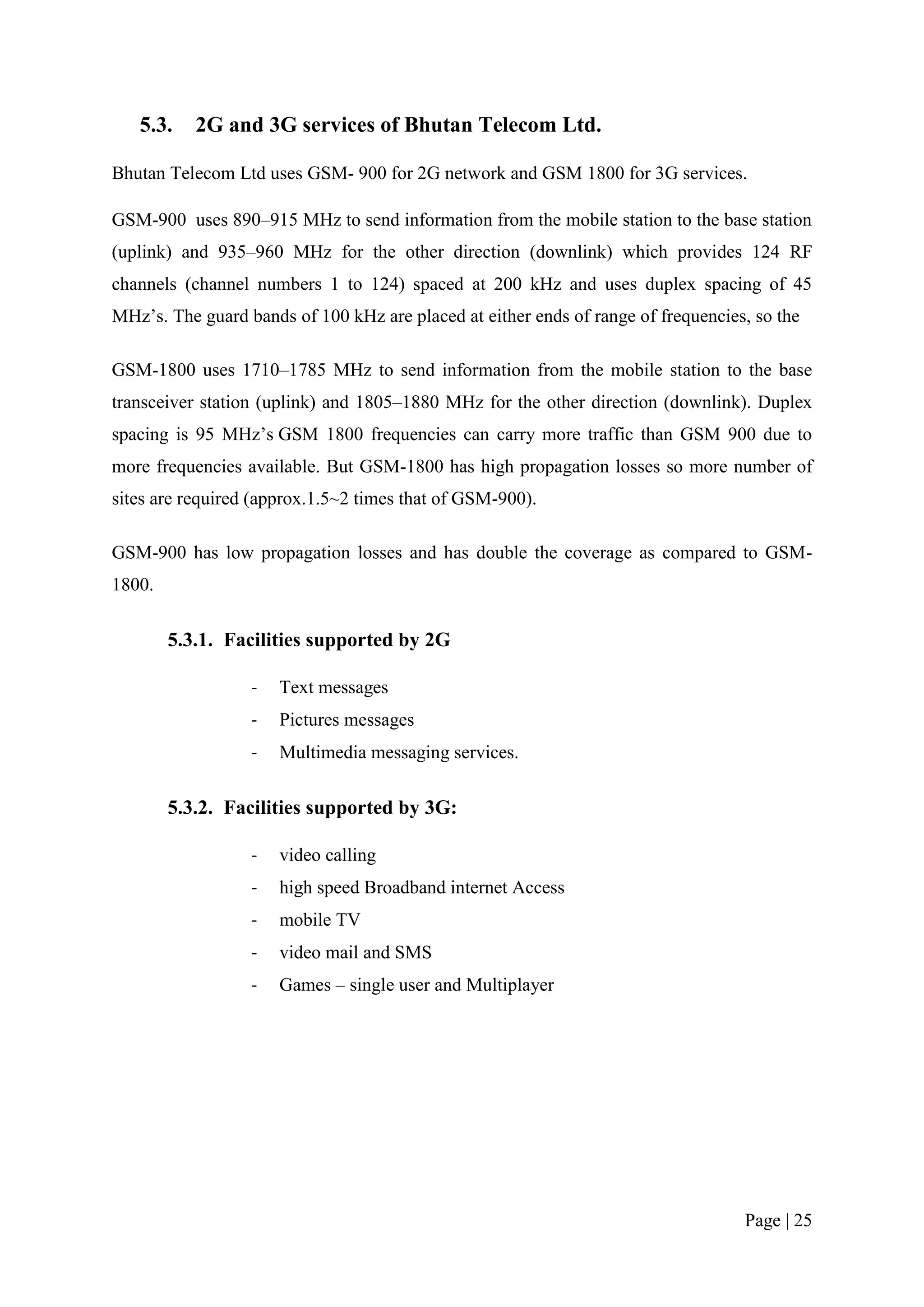 5.3.    2G and 3G services of Bhutan Telecom Ltd.

Bhutan Telecom Ltd uses GSM- 900 for 2G network and GSM 1800 for 3G services.

GSM-900 uses 890–915 MHz to send information from the mobile station to the base station
(uplink) and 935–960 MHz for the other direction (downlink) which provides 124 RF
channels (channel numbers 1 to 124) spaced at 200 kHz and uses duplex spacing of 45
MHz’s. The guard bands of 100 kHz are placed at either ends of range of frequencies, so the

GSM-1800 uses 1710–1785 MHz to send information from the mobile station to the base
transceiver station (uplink) and 1805–1880 MHz for the other direction (downlink). Duplex
spacing is 95 MHz’s GSM 1800 frequencies can carry more traffic than GSM 900 due to
more frequencies available. But GSM-1800 has high propagation losses so more number of
sites are required (approx.1.5~2 times that of GSM-900).

GSM-900 has low propagation losses and has double the coverage as compared to GSM-
1800.

        5.3.1. Facilities supported by 2G

                  -   Text messages
                  -   Pictures messages
                  -   Multimedia messaging services.

        5.3.2. Facilities supported by 3G:

                  -   video calling
                  -   high speed Broadband internet Access
                  -   mobile TV
                  -   video mail and SMS
                  -   Games – single user and Multiplayer




                                                                                   Page | 25
 