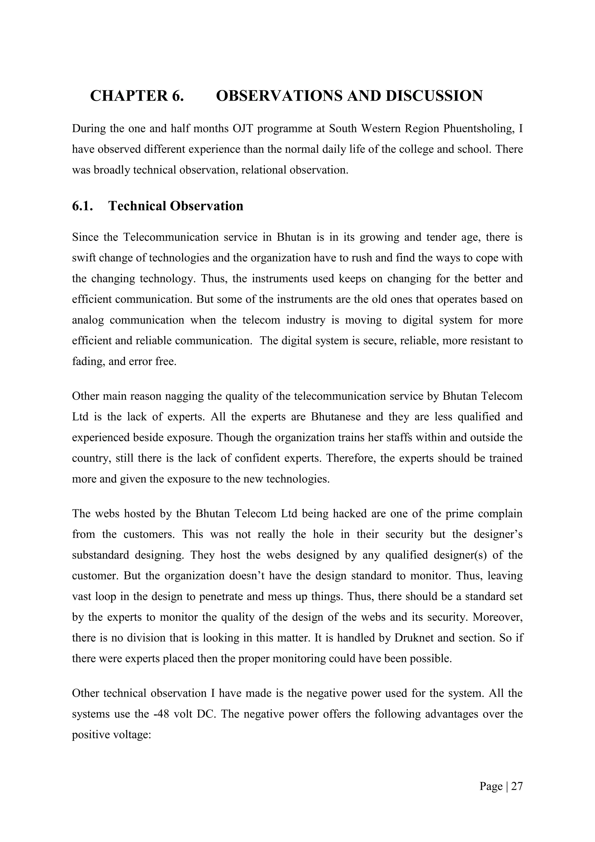 CHAPTER 6.                 OBSERVATIONS AND DISCUSSION
During the one and half months OJT programme at South Western Region Phuentsholing, I
have observed different experience than the normal daily life of the college and school. There
was broadly technical observation, relational observation.


6.1.   Technical Observation

Since the Telecommunication service in Bhutan is in its growing and tender age, there is
swift change of technologies and the organization have to rush and find the ways to cope with
the changing technology. Thus, the instruments used keeps on changing for the better and
efficient communication. But some of the instruments are the old ones that operates based on
analog communication when the telecom industry is moving to digital system for more
efficient and reliable communication. The digital system is secure, reliable, more resistant to
fading, and error free.

Other main reason nagging the quality of the telecommunication service by Bhutan Telecom
Ltd is the lack of experts. All the experts are Bhutanese and they are less qualified and
experienced beside exposure. Though the organization trains her staffs within and outside the
country, still there is the lack of confident experts. Therefore, the experts should be trained
more and given the exposure to the new technologies.

The webs hosted by the Bhutan Telecom Ltd being hacked are one of the prime complain
from the customers. This was not really the hole in their security but the designer’s
substandard designing. They host the webs designed by any qualified designer(s) of the
customer. But the organization doesn’t have the design standard to monitor. Thus, leaving
vast loop in the design to penetrate and mess up things. Thus, there should be a standard set
by the experts to monitor the quality of the design of the webs and its security. Moreover,
there is no division that is looking in this matter. It is handled by Druknet and section. So if
there were experts placed then the proper monitoring could have been possible.

Other technical observation I have made is the negative power used for the system. All the
systems use the -48 volt DC. The negative power offers the following advantages over the
positive voltage:



                                                                                      Page | 27
 