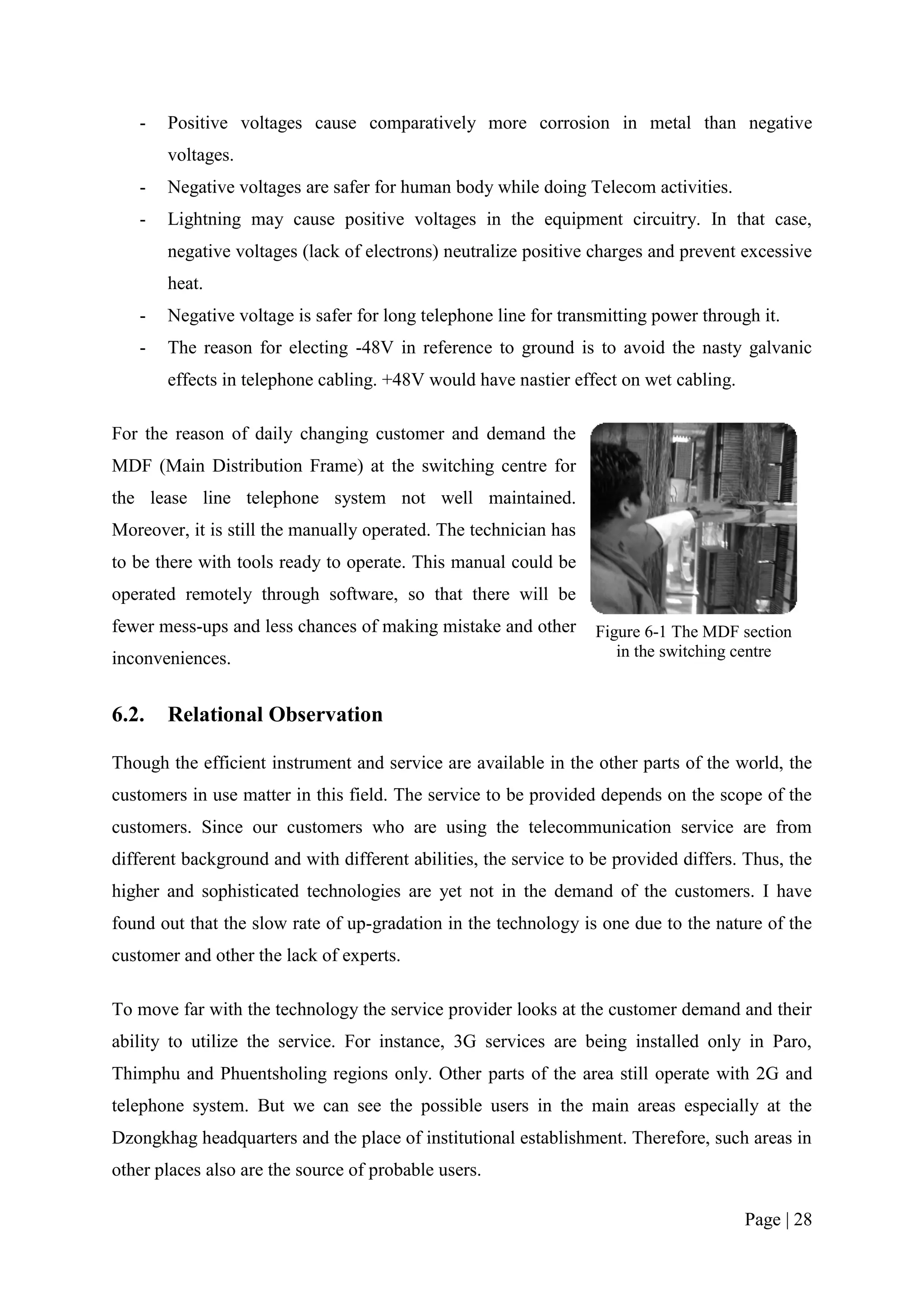 -   Positive voltages cause comparatively more corrosion in metal than negative
       voltages.
   -   Negative voltages are safer for human body while doing Telecom activities.
   -   Lightning may cause positive voltages in the equipment circuitry. In that case,
       negative voltages (lack of electrons) neutralize positive charges and prevent excessive
       heat.
   -   Negative voltage is safer for long telephone line for transmitting power through it.
   -   The reason for electing -48V in reference to ground is to avoid the nasty galvanic
       effects in telephone cabling. +48V would have nastier effect on wet cabling.

For the reason of daily changing customer and demand the
MDF (Main Distribution Frame) at the switching centre for
the lease line telephone system not well maintained.
Moreover, it is still the manually operated. The technician has
to be there with tools ready to operate. This manual could be
operated remotely through software, so that there will be
fewer mess-ups and less chances of making mistake and other       Figure 6-1 The MDF section
inconveniences.                                                      in the switching centre


6.2.   Relational Observation

Though the efficient instrument and service are available in the other parts of the world, the
customers in use matter in this field. The service to be provided depends on the scope of the
customers. Since our customers who are using the telecommunication service are from
different background and with different abilities, the service to be provided differs. Thus, the
higher and sophisticated technologies are yet not in the demand of the customers. I have
found out that the slow rate of up-gradation in the technology is one due to the nature of the
customer and other the lack of experts.

To move far with the technology the service provider looks at the customer demand and their
ability to utilize the service. For instance, 3G services are being installed only in Paro,
Thimphu and Phuentsholing regions only. Other parts of the area still operate with 2G and
telephone system. But we can see the possible users in the main areas especially at the
Dzongkhag headquarters and the place of institutional establishment. Therefore, such areas in
other places also are the source of probable users.

                                                                                      Page | 28
 