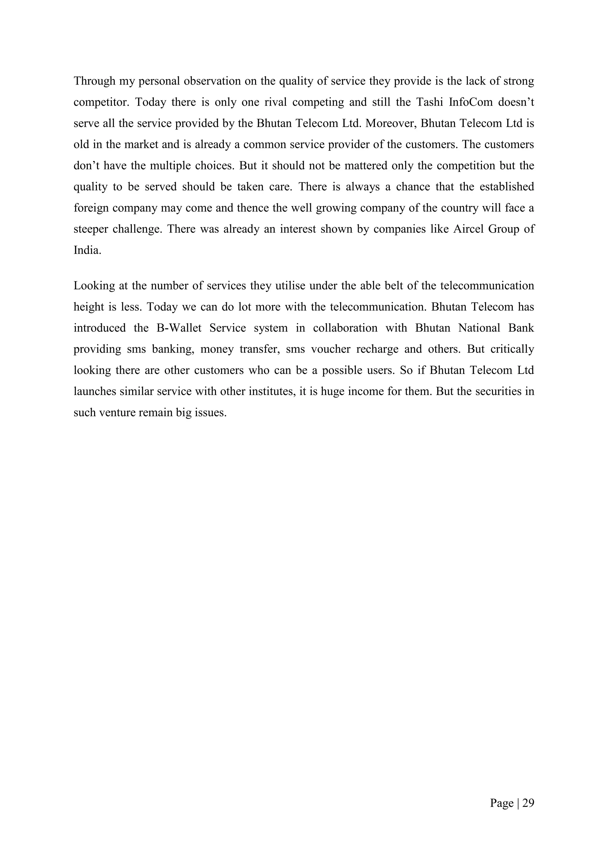 Through my personal observation on the quality of service they provide is the lack of strong
competitor. Today there is only one rival competing and still the Tashi InfoCom doesn’t
serve all the service provided by the Bhutan Telecom Ltd. Moreover, Bhutan Telecom Ltd is
old in the market and is already a common service provider of the customers. The customers
don’t have the multiple choices. But it should not be mattered only the competition but the
quality to be served should be taken care. There is always a chance that the established
foreign company may come and thence the well growing company of the country will face a
steeper challenge. There was already an interest shown by companies like Aircel Group of
India.

Looking at the number of services they utilise under the able belt of the telecommunication
height is less. Today we can do lot more with the telecommunication. Bhutan Telecom has
introduced the B-Wallet Service system in collaboration with Bhutan National Bank
providing sms banking, money transfer, sms voucher recharge and others. But critically
looking there are other customers who can be a possible users. So if Bhutan Telecom Ltd
launches similar service with other institutes, it is huge income for them. But the securities in
such venture remain big issues.




                                                                                       Page | 29
 