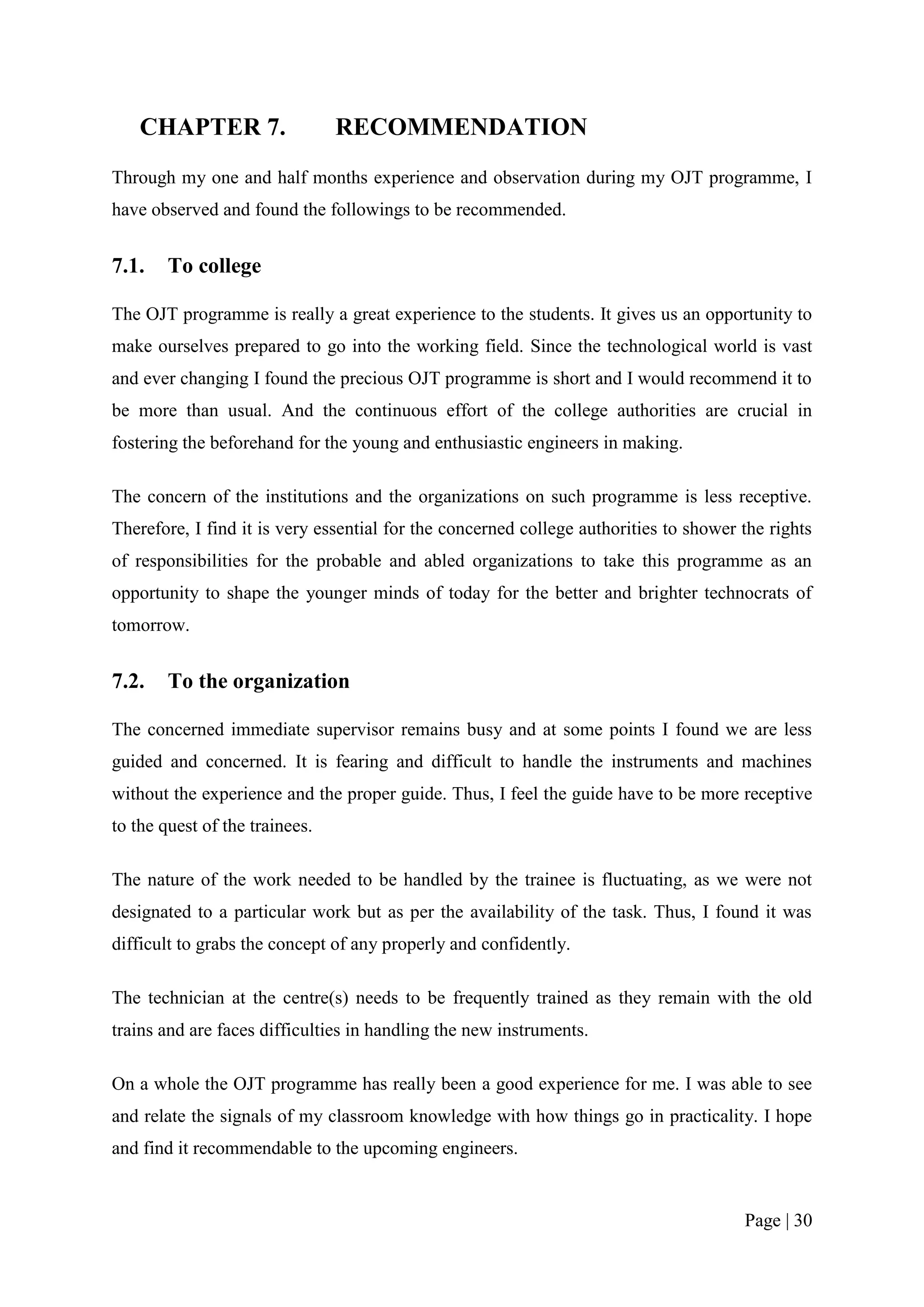 CHAPTER 7.                  RECOMMENDATION
Through my one and half months experience and observation during my OJT programme, I
have observed and found the followings to be recommended.


7.1.    To college

The OJT programme is really a great experience to the students. It gives us an opportunity to
make ourselves prepared to go into the working field. Since the technological world is vast
and ever changing I found the precious OJT programme is short and I would recommend it to
be more than usual. And the continuous effort of the college authorities are crucial in
fostering the beforehand for the young and enthusiastic engineers in making.

The concern of the institutions and the organizations on such programme is less receptive.
Therefore, I find it is very essential for the concerned college authorities to shower the rights
of responsibilities for the probable and abled organizations to take this programme as an
opportunity to shape the younger minds of today for the better and brighter technocrats of
tomorrow.


7.2.    To the organization

The concerned immediate supervisor remains busy and at some points I found we are less
guided and concerned. It is fearing and difficult to handle the instruments and machines
without the experience and the proper guide. Thus, I feel the guide have to be more receptive
to the quest of the trainees.

The nature of the work needed to be handled by the trainee is fluctuating, as we were not
designated to a particular work but as per the availability of the task. Thus, I found it was
difficult to grabs the concept of any properly and confidently.

The technician at the centre(s) needs to be frequently trained as they remain with the old
trains and are faces difficulties in handling the new instruments.

On a whole the OJT programme has really been a good experience for me. I was able to see
and relate the signals of my classroom knowledge with how things go in practicality. I hope
and find it recommendable to the upcoming engineers.


                                                                                       Page | 30
 