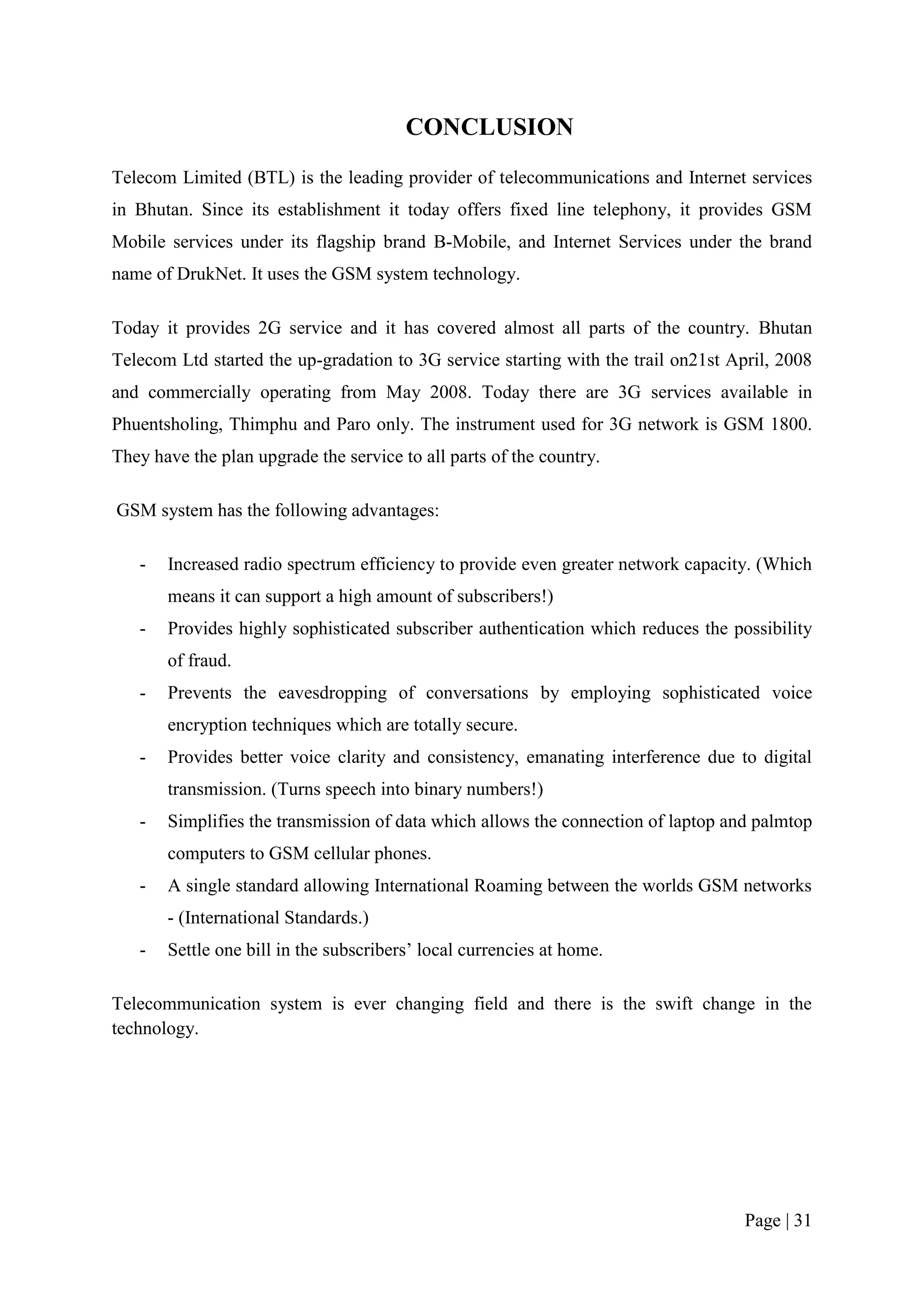 CONCLUSION
Telecom Limited (BTL) is the leading provider of telecommunications and Internet services
in Bhutan. Since its establishment it today offers fixed line telephony, it provides GSM
Mobile services under its flagship brand B-Mobile, and Internet Services under the brand
name of DrukNet. It uses the GSM system technology.

Today it provides 2G service and it has covered almost all parts of the country. Bhutan
Telecom Ltd started the up-gradation to 3G service starting with the trail on21st April, 2008
and commercially operating from May 2008. Today there are 3G services available in
Phuentsholing, Thimphu and Paro only. The instrument used for 3G network is GSM 1800.
They have the plan upgrade the service to all parts of the country.

GSM system has the following advantages:

   -   Increased radio spectrum efficiency to provide even greater network capacity. (Which
       means it can support a high amount of subscribers!)
   -   Provides highly sophisticated subscriber authentication which reduces the possibility
       of fraud.
   -   Prevents the eavesdropping of conversations by employing sophisticated voice
       encryption techniques which are totally secure.
   -   Provides better voice clarity and consistency, emanating interference due to digital
       transmission. (Turns speech into binary numbers!)
   -   Simplifies the transmission of data which allows the connection of laptop and palmtop
       computers to GSM cellular phones.
   -   A single standard allowing International Roaming between the worlds GSM networks
       - (International Standards.)
   -   Settle one bill in the subscribers’ local currencies at home.

Telecommunication system is ever changing field and there is the swift change in the
technology.




                                                                                    Page | 31
 