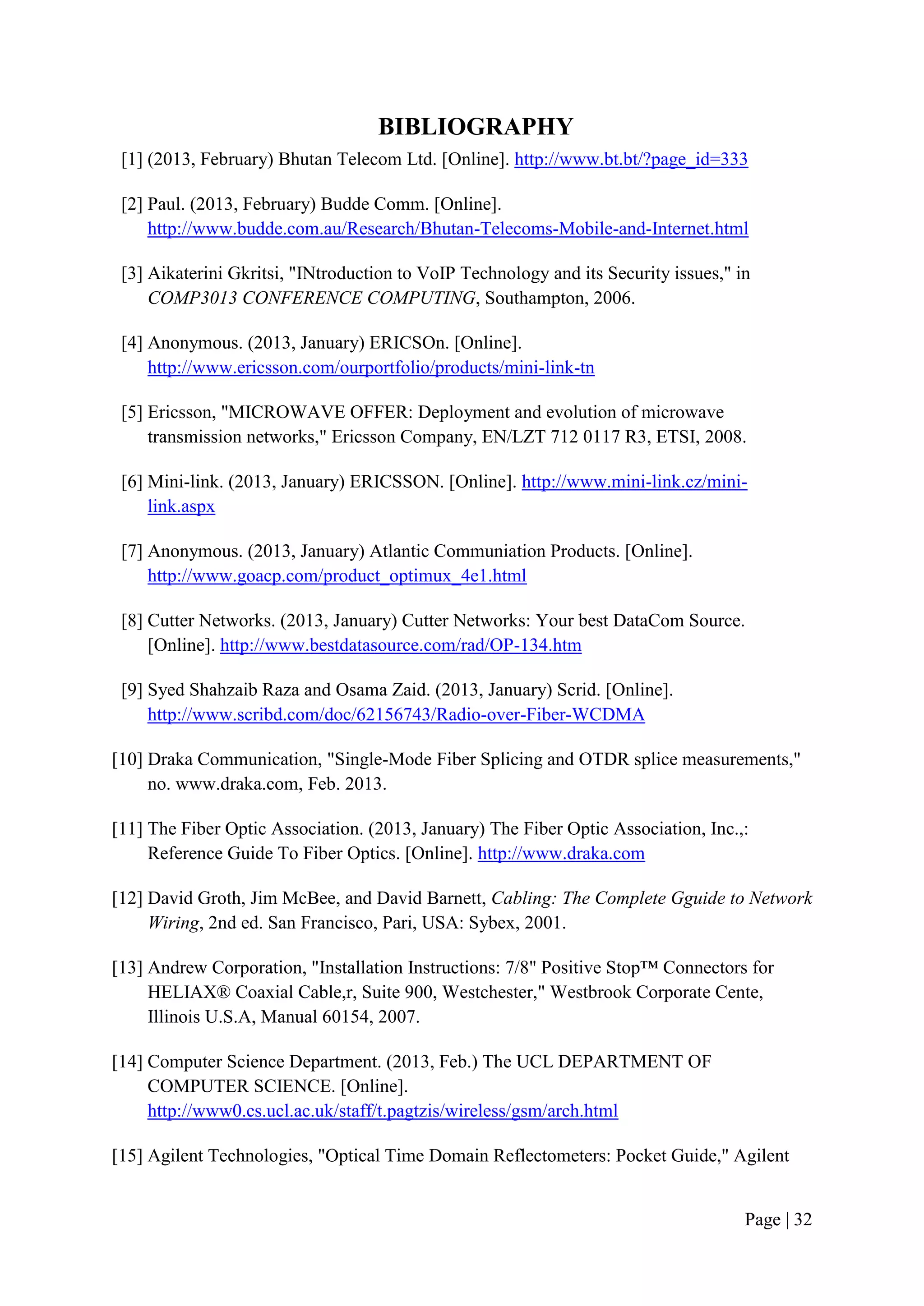 BIBLIOGRAPHY
 [1] (2013, February) Bhutan Telecom Ltd. [Online]. http://www.bt.bt/?page_id=333

 [2] Paul. (2013, February) Budde Comm. [Online].
     http://www.budde.com.au/Research/Bhutan-Telecoms-Mobile-and-Internet.html

 [3] Aikaterini Gkritsi, "INtroduction to VoIP Technology and its Security issues," in
     COMP3013 CONFERENCE COMPUTING, Southampton, 2006.

 [4] Anonymous. (2013, January) ERICSOn. [Online].
     http://www.ericsson.com/ourportfolio/products/mini-link-tn

 [5] Ericsson, "MICROWAVE OFFER: Deployment and evolution of microwave
     transmission networks," Ericsson Company, EN/LZT 712 0117 R3, ETSI, 2008.

 [6] Mini-link. (2013, January) ERICSSON. [Online]. http://www.mini-link.cz/mini-
     link.aspx

 [7] Anonymous. (2013, January) Atlantic Communiation Products. [Online].
     http://www.goacp.com/product_optimux_4e1.html

 [8] Cutter Networks. (2013, January) Cutter Networks: Your best DataCom Source.
     [Online]. http://www.bestdatasource.com/rad/OP-134.htm

 [9] Syed Shahzaib Raza and Osama Zaid. (2013, January) Scrid. [Online].
     http://www.scribd.com/doc/62156743/Radio-over-Fiber-WCDMA

[10] Draka Communication, "Single-Mode Fiber Splicing and OTDR splice measurements,"
     no. www.draka.com, Feb. 2013.

[11] The Fiber Optic Association. (2013, January) The Fiber Optic Association, Inc.,:
     Reference Guide To Fiber Optics. [Online]. http://www.draka.com

[12] David Groth, Jim McBee, and David Barnett, Cabling: The Complete Gguide to Network
     Wiring, 2nd ed. San Francisco, Pari, USA: Sybex, 2001.

[13] Andrew Corporation, "Installation Instructions: 7/8" Positive Stop™ Connectors for
     HELIAX® Coaxial Cable,r, Suite 900, Westchester," Westbrook Corporate Cente,
     Illinois U.S.A, Manual 60154, 2007.

[14] Computer Science Department. (2013, Feb.) The UCL DEPARTMENT OF
     COMPUTER SCIENCE. [Online].
     http://www0.cs.ucl.ac.uk/staff/t.pagtzis/wireless/gsm/arch.html

[15] Agilent Technologies, "Optical Time Domain Reflectometers: Pocket Guide," Agilent


                                                                                     Page | 32
 