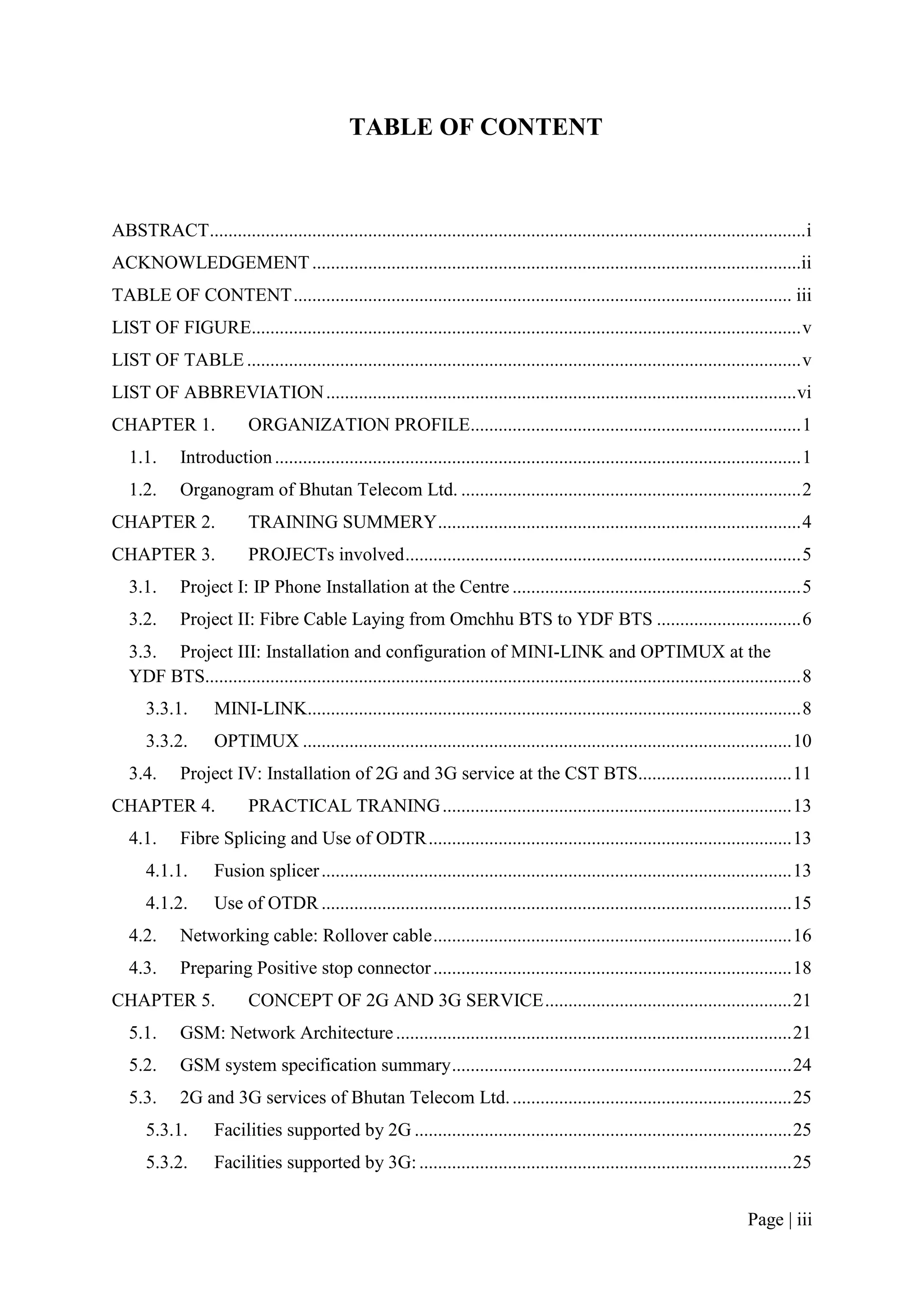 TABLE OF CONTENT



ABSTRACT ................................................................................................................................ i
ACKNOWLEDGEMENT .........................................................................................................ii
TABLE OF CONTENT ........................................................................................................... iii
LIST OF FIGURE...................................................................................................................... v
LIST OF TABLE ....................................................................................................................... v
LIST OF ABBREVIATION ..................................................................................................... vi
CHAPTER 1.                 ORGANIZATION PROFILE....................................................................... 1
   1.1.      Introduction ................................................................................................................. 1
   1.2.      Organogram of Bhutan Telecom Ltd. ......................................................................... 2
CHAPTER 2.                 TRAINING SUMMERY .............................................................................. 4
CHAPTER 3.                 PROJECTs involved ..................................................................................... 5
   3.1.      Project I: IP Phone Installation at the Centre .............................................................. 5
   3.2.      Project II: Fibre Cable Laying from Omchhu BTS to YDF BTS ............................... 6
   3.3. Project III: Installation and configuration of MINI-LINK and OPTIMUX at the
   YDF BTS................................................................................................................................ 8
      3.3.1.        MINI-LINK.......................................................................................................... 8
      3.3.2.        OPTIMUX ......................................................................................................... 10
   3.4.      Project IV: Installation of 2G and 3G service at the CST BTS................................. 11
CHAPTER 4.                 PRACTICAL TRANING ........................................................................... 13
   4.1.      Fibre Splicing and Use of ODTR .............................................................................. 13
      4.1.1.        Fusion splicer ..................................................................................................... 13
      4.1.2.        Use of OTDR ..................................................................................................... 15
   4.2.      Networking cable: Rollover cable ............................................................................. 16
   4.3.      Preparing Positive stop connector ............................................................................. 18
CHAPTER 5.                 CONCEPT OF 2G AND 3G SERVICE ..................................................... 21
   5.1.      GSM: Network Architecture ..................................................................................... 21
   5.2.      GSM system specification summary ......................................................................... 24
   5.3.      2G and 3G services of Bhutan Telecom Ltd. ............................................................ 25
      5.3.1.        Facilities supported by 2G ................................................................................. 25
      5.3.2.        Facilities supported by 3G: ................................................................................ 25


                                                                                                                                Page | iii
 