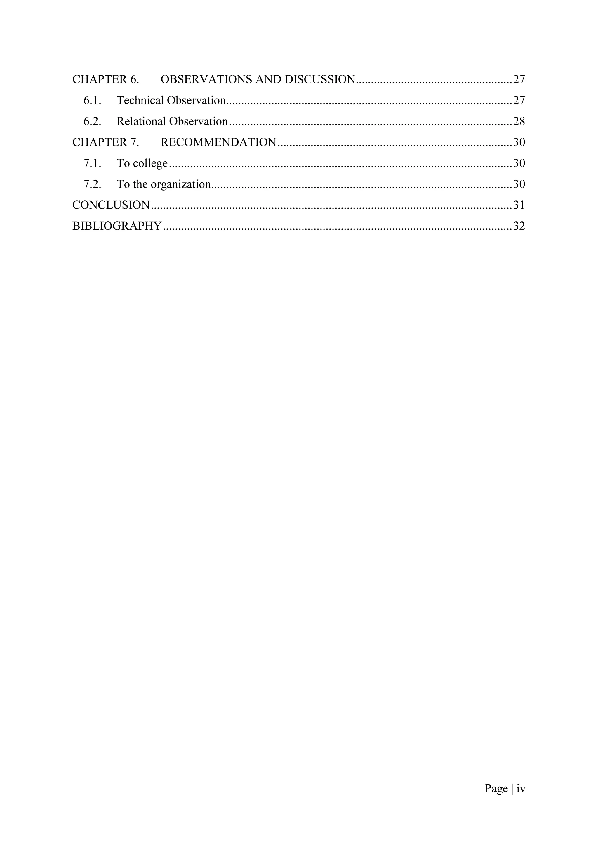 CHAPTER 6.                OBSERVATIONS AND DISCUSSION.................................................... 27
   6.1.      Technical Observation............................................................................................... 27
   6.2.      Relational Observation .............................................................................................. 28
CHAPTER 7.                RECOMMENDATION .............................................................................. 30
   7.1.      To college .................................................................................................................. 30
   7.2.      To the organization.................................................................................................... 30
CONCLUSION ........................................................................................................................ 31
BIBLIOGRAPHY .................................................................................................................... 32




                                                                                                                                Page | iv
 