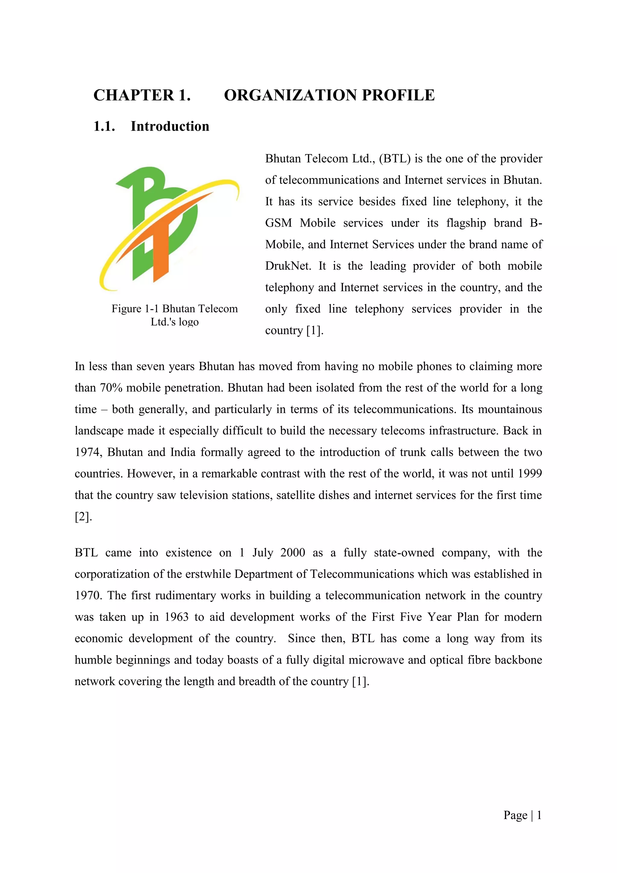 CHAPTER 1.               ORGANIZATION PROFILE
       1.1.   Introduction

                                        Bhutan Telecom Ltd., (BTL) is the one of the provider
                                        of telecommunications and Internet services in Bhutan.
                                        It has its service besides fixed line telephony, it the
                                        GSM Mobile services under its flagship brand B-
                                        Mobile, and Internet Services under the brand name of
                                        DrukNet. It is the leading provider of both mobile
                                        telephony and Internet services in the country, and the
          Figure 1-1 Bhutan Telecom     only fixed line telephony services provider in the
                  Ltd.'s logo
                                        country [1].

In less than seven years Bhutan has moved from having no mobile phones to claiming more
than 70% mobile penetration. Bhutan had been isolated from the rest of the world for a long
time – both generally, and particularly in terms of its telecommunications. Its mountainous
landscape made it especially difficult to build the necessary telecoms infrastructure. Back in
1974, Bhutan and India formally agreed to the introduction of trunk calls between the two
countries. However, in a remarkable contrast with the rest of the world, it was not until 1999
that the country saw television stations, satellite dishes and internet services for the first time
[2].

BTL came into existence on 1 July 2000 as a fully state-owned company, with the
corporatization of the erstwhile Department of Telecommunications which was established in
1970. The first rudimentary works in building a telecommunication network in the country
was taken up in 1963 to aid development works of the First Five Year Plan for modern
economic development of the country. Since then, BTL has come a long way from its
humble beginnings and today boasts of a fully digital microwave and optical fibre backbone
network covering the length and breadth of the country [1].




                                                                                          Page | 1
 
