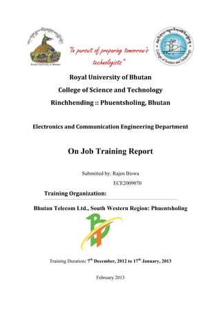 "In pursuit of preparing tomorrow's
                         technologists"
              Royal University of Bhutan
         College of Science and Technology
      Rinchhending :: Phuentsholing, Bhutan


Electronics and Communication Engineering Department



             On Job Training Report

                    Submitted by: Rajen Biswa
                                   ECE2009070

   Training Organization:

Bhutan Telecom Ltd., South Western Region: Phuentsholing




     Training Duration: 7th December, 2012 to 17th January, 2013


                           February 2013
 