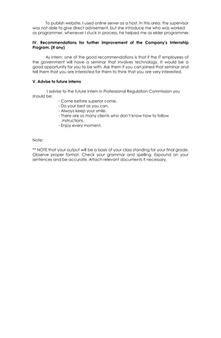 To publish website, I used online server as a host. In this area, the supervisor
was not able to give direct advisement, but she introduce me who was worked
as programmer, whenever I stuck in process, he helped me as elder programmer.
IV. Recommendations for further improvement of the Company’s Internship
Program. (If any)
As intern, one of the good recommendations is that if the IT employees of
the government will have a seminar that involves technology. It would be a
good opportunity for you to be with. Ask them if you can joined that seminar and
tell them that you are interested for them to think that you are very interested.
V. Advise to future interns
I advise to the future intern in Professional Regulation Commission you
should be:
- Come before superior come.
- Do your best as you can.
- Always keep your smile.
- There are so many clients who don’t know how to follow
instructions.
- Enjoy every moment.
Note:
** NOTE that your output will be a basis of your class standing for your final grade.
Observe proper format. Check your grammar and spelling. Expound on your
sentences and be accurate. Attach relevant documents if necessary.
 
