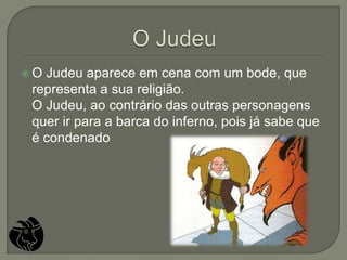 O Judeu aparece em cena com um bode, que
 representa a sua religião.
 O Judeu, ao contrário das outras personagens
 quer ir para a barca do inferno, pois já sabe que
 é condenado
 