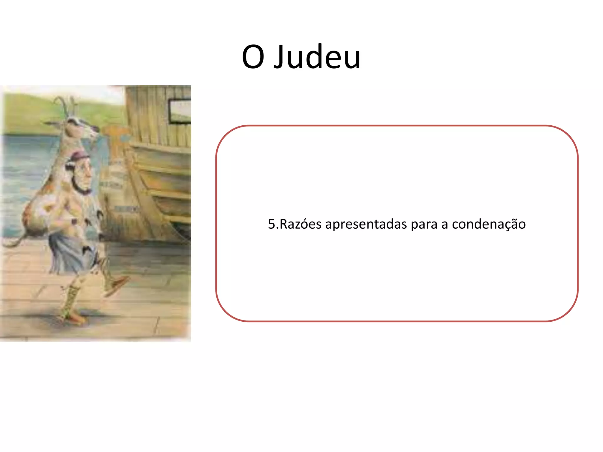O Judeu
As razões para a sua condenação : em primeiro lugar, o
Judeu não entraria na barca do Anjo, pois não dialogou
com ele e não acreditava na religião cristã; em segundo
lugar ,5.Razóes apresentadas para aDiabo, porque este
não entrou na barca do condenação
decide que ele e o bode iriam “a reboque” na barca
infernal, já que era hábito os judeus estarem separados

das restantes pessoas.

 