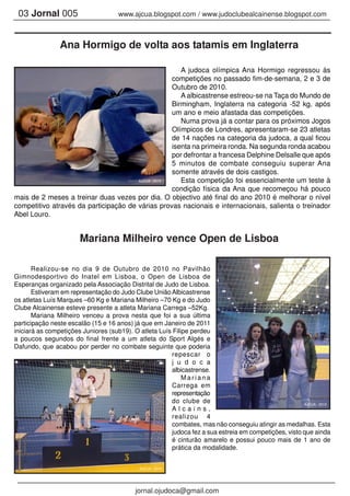 03 Jornal 005 www.ajcua.blogspot.com / www.judoclubealcainense.blogspot.com
A judoca olímpica Ana Hormigo regressou às
competições no passado fim-de-semana, 2 e 3 de
Outubro de 2010.
A albicastrense estreou-se na Taça do Mundo de
Birmingham, Inglaterra na categoria -52 kg, após
um ano e meio afastada das competições.
Numa prova já a contar para os próximos Jogos
Olímpicos de Londres, apresentaram-se 23 atletas
de 14 nações na categoria da judoca, a qual ficou
isenta na primeira ronda. Na segunda ronda acabou
por defrontar a francesa Delphine Delsalle que após
5 minutos de combate conseguiu superar Ana
somente através de dois castigos.
Esta competição foi essencialmente um teste à
condição física da Ana que recomeçou há pouco
mais de 2 meses a treinar duas vezes por dia. O objectivo até final do ano 2010 é melhorar o nível
competitivo através da participação de várias provas nacionais e internacionais, salienta o treinador
Abel Louro.
Ana Hormigo de volta aos tatamis em Inglaterra
jornal.ojudoca@gmail.com
Mariana Milheiro vence Open de Lisboa
Realizou-se no dia 9 de Outubro de 2010 no Pavilhão
Gimnodesportivo do Inatel em Lisboa, o Open de Lisboa de
Esperanças organizado pela Associação Distrital de Judo de Lisboa.
Estiveram em representação do Judo Clube UniãoAlbicastrense
os atletas Luís Marques –60 Kg e Mariana Milheiro –70 Kg e do Judo
Clube Alcainense esteve presente a atleta Mariana Carrega –52Kg.
Mariana Milheiro venceu a prova nesta que foi a sua última
participação neste escalão (15 e 16 anos) já que em Janeiro de 2011
iniciará as competições Juniores (sub19). O atleta Luís Filipe perdeu
a poucos segundos do final frente a um atleta do Sport Algés e
Dafundo, que acabou por perder no combate seguinte que poderia
repescar o
j u d o c a
albicastrense.
M a r i a n a
Carrega em
representação
do clube de
A l c a i n s ,
realizou 4
combates, mas não conseguiu atingir as medalhas. Esta
judoca fez a sua estreia em competições, visto que ainda
é cinturão amarelo e possui pouco mais de 1 ano de
prática da modalidade.
AJCUA - 2010
AJCUA - 2010
AJCUA - 2010
 