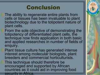 Conclusion
The ability to regenerate entire plants from
cells or tissues has been invaluable to plant
biotechnology due to the totipotent nature of
plant cells.
From the sole objective of demonstrating the
totipotency of differentiated plant cells, the
technique now finds application in both basic
and applied researches in number of fields of
enquiry.
Plant tissue culture has generated intense
interest among molecular biologists, plant
breeders and commercial horticulturists.
This technique should therefore be
encouraged and supported by African
countries as it could aid in improving food
security in Africa.
 
