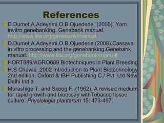 References
D.Dumet,A.Adeyemi,O.B.Ojuederie (2008). Yam
invitro genebanking. Genebank manual.
http://www.iita.org/genebank/manual
D.Dumet,A.Adeyemi,O.B.Ojuederie (2008).Cassava
in vitro processing and the genebanking.Genebank
manual. http://www.iita.org/genebank/manual
HORT689/AGRO689 Biotechniques in Plant Breeding
H.S Chawla .2002 Introduction to Plant Biotechnology
2nd edition. Oxford & IBH Publishing C./ Pvt. Ltd New
Delhi India
Murashige T. and Skoog F. (1962). A revised medium
for rapid growth and bioassay withTobacco tissue
culture. Physiologia plantarum 15: 473-497.
 