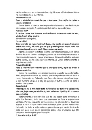 existe mais como ser restaurado. Isso significaque só há dois caminhos
na eternidade: Céu, ou inferno.
Provérbios 15:24
Para o sábio há um caminho que o leva para cima, a fim de evitar o
inferno embaixo.
Dessa forma o Senhor alerta que não existe como sair da situação
eterna após a morte. A condição será de salvo, ou condenado.
Hebreus 9:27
E, assim como aos homens está ordenado morrerem uma só vez,
vindo depois disto o juízo.
Também no Evangelho.
Lucas 16:26
Disse Abraão ao rico: E além de tudo, está posto um grande abismo
entre nós e vós, de sorte que os que querem passar daqui para vós
outros não podem, nem os de lá passaram para nós.
Agora acaba com toda tese espírita sobre reencarnação, bem como
a velha doutrina católica sobrepurgatório; de maneira que morrendo o
homem não tem como retonar a terra para dar continuidade a vida em
outro carma, assim como sair do inferno. Já vimos anteriormente o
seguinte versículo.
Provérbios 15:24
Para o sábio há um caminho que o leva para cima, a fim de evitar o
inferno embaixo.
Então, na eternidade será predominante a salvação ou condenação.
Mas, enquanto estamos no mundo presente podemos decidir qual o
nosso futuro eterno. Sabendo, que Deus não tomará ninguém a força.
O ser humana vai para o céu se quiser; em outra escolha irá para o
inferna sem querer.
Zacarias 4:6
Prosseguiu ele e me disse: Esta é a Palavra do Senhor a Zorobabel;
não por força nem por violência, mas pelo meu Espírito, diz o Senhor
dos exércitos.
Notoriamente, o Senhor não usa do seu poder para influenciar a
vida dos homens, tudo tem que acontecer de livre e espontânea
vontade. Porém, enquanto permanecemos no planeta terra, devemos
aceitar a Jesus Cristo como único salvador para sermos renovados
deixando de lado a velha criatura pecaminosa que existe dentro de
cada um para que assim possamos galgar dos privilégios que Ele
preparou desde o principio da criação.
II Aos Coríntios 5:17
 