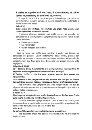 E assim, se alguém está em Cristo, é nova criatura; as coisas
velhas já passaram; eis que tudo se fez novo.
O jugo do pecado é a condição que o diabo deseja que todos os
seres humanos estejam, para que o mesmo possa levar a condenação o
maior numero de almas.
João 8:34
Disse Jesus: Em verdade, em verdade vos digo: Todo aquele que
comete pecado é escravo do pecado.
É comum algumas pessoas que estão presas ao pecado, se
converterem e continuarem se vangloriando no passado. Tem o maior
prazer em dizer:
 Eu era um drogado;
 Era namorador
 O pior de todos os bandidos.
 Etc.
Isso se torna um troféu para mostrar o poder que tinham na
conquista do pecado. Quem testemunha desta forma, precisa ser
quebrado para nascer com uma nova natureza espiritual. O passado de
vergonha tem que ficar para trás. Deus não tem prazer em uma vida
negligênte.
Miquéias 7:18-19
18 – Quem ó Deus, é semelhante a ti, que perdoas as iniquidades e te
esqueces das transgressões do presente da tua herança?
O Senhor retém a tua ira para sempre, porque tem prazer na
misericórdia.
19 – Tornará a ter compaixão de nós; pisadas aos teus pés as nossas
iniquidades e lançarás todos os nossos pecados nas profundezas do mar.
Não devemos nos vangloriar dos atos vergonhosos, ou até de
algumas virtudes que temos; e sim de Jesus e do Evangelho que molda a
vida de todos os pecadores.
Gálatas 6:14
Mas longede mimgloriar-me, senão da cruz de nosso Senhor Jesus Cristo
pela qual o mundo está crucificado para mim.
Estamos vivendo na graça de Jesus Cristo, e liberto de satanás; não
temos que levar a condenação eterna, porque o sacrifício propiciatório do
Senhor nos dar livre acesso ao céu. A Bíblia diz:
João 8:36
Se pois, o Filho vos libertar, verdadeiramente sereis livres.
Não devemos andar nas paixões do pecado, sim; na presença do
Espírito Santo.
 