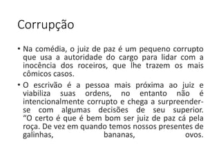 Corrupção 
• Na comédia, o juiz de paz é um pequeno corrupto 
que usa a autoridade do cargo para lidar com a 
inocência dos roceiros, que lhe trazem os mais 
cômicos casos. 
• O escrivão é a pessoa mais próxima ao juiz e 
viabiliza suas ordens, no entanto não é 
intencionalmente corrupto e chega a surpreender-se 
com algumas decisões de seu superior. 
“O certo é que é bem bom ser juiz de paz cá pela 
roça. De vez em quando temos nossos presentes de 
galinhas, bananas, ovos. 
