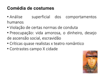 Comédia de costumes 
• Análise superficial dos comportamentos 
humanos 
• Violação de certas normas de conduta 
• Preocupação: vida amorosa, o dinheiro, desejo 
de ascensão social, escravidão 
• Críticas quase realistas x teatro romântico 
• Contrastes campo X cidade 
 