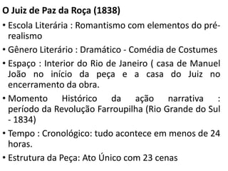 O Juiz de Paz da Roça (1838) 
• Escola Literária : Romantismo com elementos do pré-realismo 
• Gênero Literário : Dramático - Comédia de Costumes 
• Espaço : Interior do Rio de Janeiro ( casa de Manuel 
João no início da peça e a casa do Juiz no 
encerramento da obra. 
• Momento Histórico da ação narrativa : 
período da Revolução Farroupilha (Rio Grande do Sul 
- 1834) 
• Tempo : Cronológico: tudo acontece em menos de 24 
horas. 
• Estrutura da Peça: Ato Único com 23 cenas 
 