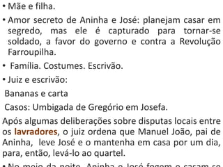 • Mãe e filha. 
• Amor secreto de Aninha e José: planejam casar em 
segredo, mas ele é capturado para tornar-se 
soldado, a favor do governo e contra a Revolução 
Farroupilha. 
• Família. Costumes. Escrivão. 
• Juiz e escrivão: 
Bananas e carta 
Casos: Umbigada de Gregório em Josefa. 
Após algumas deliberações sobre disputas locais entre 
os lavradores, o juiz ordena que Manuel João, pai de 
Aninha, leve José e o mantenha em casa por um dia, 
para, então, levá-lo ao quartel. 
• No meio da noite, Aninha e José fogem e casam-se 
 