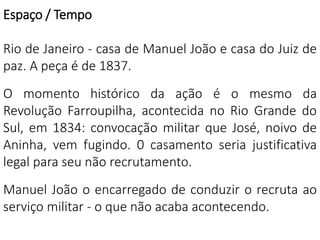 Espaço / Tempo 
Rio de Janeiro - casa de Manuel João e casa do Juiz de 
paz. A peça é de 1837. 
O momento histórico da ação é o mesmo da 
Revolução Farroupilha, acontecida no Rio Grande do 
Sul, em 1834: convocação militar que José, noivo de 
Aninha, vem fugindo. 0 casamento seria justificativa 
legal para seu não recrutamento. 
Manuel João o encarregado de conduzir o recruta ao 
serviço militar - o que não acaba acontecendo. 
 