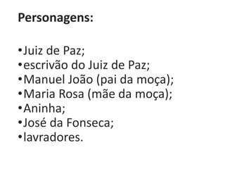 Personagens: 
•Juiz de Paz; 
•escrivão do Juiz de Paz; 
•Manuel João (pai da moça); 
•Maria Rosa (mãe da moça); 
•Aninha; 
•José da Fonseca; 
•lavradores. 
 