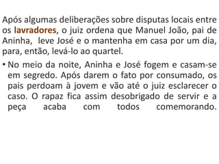 Após algumas deliberações sobre disputas locais entre 
os lavradores, o juiz ordena que Manuel João, pai de 
Aninha, leve José e o mantenha em casa por um dia, 
para, então, levá-lo ao quartel. 
• No meio da noite, Aninha e José fogem e casam-se 
em segredo. Após darem o fato por consumado, os 
pais perdoam à jovem e vão até o juiz esclarecer o 
caso. O rapaz fica assim desobrigado de servir e a 
peça acaba com todos comemorando. 
 
