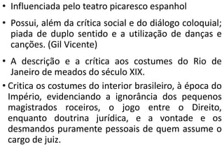 • Influenciada pelo teatro picaresco espanhol 
• Possui, além da crítica social e do diálogo coloquial; 
piada de duplo sentido e a utilização de danças e 
canções. (Gil Vicente) 
• A descrição e a crítica aos costumes do Rio de 
Janeiro de meados do século XIX. 
• Critica os costumes do interior brasileiro, à época do 
Império, evidenciando a ignorância dos pequenos 
magistrados roceiros, o jogo entre o Direito, 
enquanto doutrina jurídica, e a vontade e os 
desmandos puramente pessoais de quem assume o 
cargo de juiz. 
 