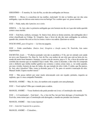 GREGÓRIO — É mentira, Sr. Juiz de Paz, eu não dou umbigadas em bruxas.

JOSEFA — Bruxa é a marafona de tua mulher, malcriado! Já não se lembra que me deu uma
umbigada, e que me deixou uma marca roxa na barriga? Se o senhor quer ver, posso mostrar.

JUIZ — Nada, nada, não é preciso; eu o creio.

JOSEFA — Sr. Juiz, não é a primeira umbigada que este homem me dá; eu é que não tenho querido
contar a meu marido.

JUIZ — Está bom, senhora, sossegue. Sr. Inácio José, deixe-se destas asneiras, dar umbigadas não é
crime classificado no Código. Sr. Gregório, faça o favor de não dar mais umbigadas na senhora;
quando não, arrumo-lhe com as leis às costas e meto-o na cadeia. Queiram-se retirar.

INÁCIO JOSÉ, para Gregório — Lá fora me pagarás.

JUIZ — Estão conciliados. (Inácio José, Gregório e Josefa saem.) Sr. Escrivão, leia outro
requerimento.

ESCRIVÃO, lendo — “O abaixo-assinado vem dar os parabéns a V.Sa. por ter entrado com saúde
no novo ano financeiro. Eu, Ilmo Sr. Juiz de Paz, sou senhor de um sítio que está na beira do rio,
aonde dá muito boas bananas e laranjas, e como vem de encaixe, peço a V. Sa. o favor de aceitar um
cestinho das mesmas que eu mandarei hoje à tarde. Mas, como ia dizendo, o dito sítio foi comprado
com o dinheiro que minha mulher ganhou nas costuras e outras coisas mais; e, vai senão quando,
um meu vizinho, homem da raça do Judas, diz que metade do sítio é dele. E então, que lhe parece,
Sr. Juiz, não é desaforo? Mas, como ia dizendo, peço a V. Sa. para vir assistir à marcação do sítio.
Manuel André. Espera receber mercê.”

JUIZ — Não posso deferir por estar muito atravancado com um roçado; portanto, requeira ao
suplente, que é o meu compadre Pantaleão.

MANUEL ANDRÉ — Mas, Sr. Juiz, ele também está ocupado com uma plantação.

JUIZ — Você replica? Olhe que o mando para a cadeia.

MANUEL ANDRÉ — Vossa Senhoria não pode prender-me à toa: a Constituição não manda.

JUIZ — A Constituição!... Está bem!... Eu, o Juiz de Paz, hei por bem derrogar a Constituição! Sr.
Escrivão, tome termo que a Constituição está derrogada, e mande-me prender este homem.

MANUEL ANDRÉ — Isto é uma injustiça!

JUIZ — Ainda fala? Suspendo-lhe as garantias...

MANUEL ANDRÉ — É desaforo...
 