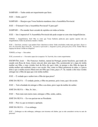 SAMPAIO — Tenho ainda um requerimento que fazer.

JUIZ — Então, qual é?

SAMPAIO — Desejava que Vossa Senhoria mandasse citar a Assembléia Provincial.

JUIZ — Ó homem! Citar a Assembléia Provincial? E para quê?

SAMPAIO — Pra mandar fazer cercado de espinhos em todas as hortas.

JUIZ — Isto é impossível! A Assembléia Provincial não pode ocupar-se com estas insignificâncias.

TOMÁS — Insignificância, bem! Mas os votos que Vossa Senhoria pediu-me para aqueles sujeitos não era
insignificância. Então me prometeu mundos e fundos.

JUIZ — Está bom, veremos o que poderei fazer. Queiram-se retirar. Estão conciliados; tenho mais que fazer. (Saem os
dois.) Sr. Escrivão, faça o favor de... (Levanta-se apressado e, chegando à porta, grita para fora:) Ó Sr. Tomás! Não se
esqueça de deixar o leitão no chiqueiro!

TOMÁS, ao longe — Sim senhor.

JUIZ, assentando-se — Era muito capaz de se esquecer. Sr. Escrivão, leia o outro requerimento.

ESCRIVÃO, lendo — Diz Francisco Antônio, natural de Portugal, porém brasileiro, que tendo ele
casado com Rosa de Jesus, trouxe esta por dote uma égua. Ora, acontecendo ter a égua de minha
mulher um filho, o meu vizinho José da Silva diz que é dele, só porque o dito filho da égua de
minha mulher saiu malhado como o seu cavalo. Ora, como os filhos pertencem às mães, e a prova
disto é que a minha escrava Maria tem um filho que é meu, peço a V. Sa. mande o dito meu vizinho
entregar-me o filho da égua que é de minha mulher.

JUIZ — É verdade que o senhor tem o filho da égua preso?

JOSE DA SILVA — É verdade; porém, o filho me pertence, pois é meu, que é do cavalo.

JUIZ — Terá a bondade de entregar o filho a seu dono, pois é aqui da mulher do senhor.

JOSÉ DA SILVA — Mas, Sr. Juiz...

JUIZ — Nem mais nem meios mais; entregue o filho, senão, cadeia,

JOSÉ DA SILVA — Eu vou queixar-me ao Presidente.

JUIZ — Pois vá, que eu tomarei a apelação.

JOSÉ DA SILVA — E eu embargo.

JUIZ — Embargue ou não embargue, embargue com trezentos mil diabos, que eu não concederei revista no auto do
processo!
 