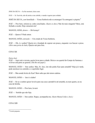 JOSE DA SILVA — Eu lhe mostrarei, deixe estar.

JUIZ — Sr. Escrivão, não dê anistia a este rebelde, e mande-o agarrar para soldado.

JOSÉ DA SILVA, com humildade — Vossa Senhoria não se arrenegue! Eu entregarei o piquira.9

JUIZ — Pois bem, retirem-se; estão conciliados. (Saem os dois.) Não há mais ninguém? Bom, está
fechada a sessão. Hoje cansaram-me!

MANUEL JOÃO, dentro — Dá licença?

JUIZ — Quem é? Pode entrar.

MANUEL JOÃO, entrando — Um criado de Vossa Senhoria.

JUIZ — Oh, é o senhor? Queira ter a bondade de esperar um pouco, enquanto vou buscar o preso.
(Abre uma porta do lado.) Queira sair para fora.


CENA XII


Entra José.
JUIZ — Aqui está o recruta; queira levar para a cidade. Deixe-o no quartel do Campo de Santana e
vá levar esta parte ao general. (Dá-lhe um papel.)

MANUEL JOÃO — Sim senhor. Mas, Sr. Juiz, isto não podia ficar para amanhã? Hoje já é tarde,
pode anoitecer no caminho e o sujeitinho fugir.

JUIZ — Mas aonde há de ele ficar? Bem sabe que não temos cadeias.

MANUEL JOÃO — Isto é o diabo!

JUIZ — Só se o senhor quiser levá-lo para sua casa e prendê-lo até amanhã, ou num quarto, ou na
casa da farinha.

MANUEL JOÃO — Pois bem, levarei.

JUIZ — Sentido que não fuja.

MANUEL JOÃO — Sim senhor. Rapaz, acompanha-me. (Saem Manuel João e José.)


CENA XIII


9
    Cavalo pequeno.
 