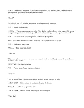 JUIZ — Agora vamos nós jantar. (Quando se dispõem para sair, batem à porta.) Mais um! Estas
gentes pensam que um juiz é de ferro! Entre quem é!


CENA XIV



Entra Josefa com três galinhas penduradas na mão e uma cuia com ovos.

JUIZ — Ordena alguma coisa?

JOSEFA — Trazia este presente para o Sr. Juiz. Queira perdoar não ser coisa capaz. Não trouxe
mais porque a peste deu lá em casa, que só ficaram estas que trago, e a carijó que ficou chocando.

JUIZ — Está bom; muito obrigado pela sua lembrança. Quer jantar?

JOSEFA — Vossa Senhoria faça o seu gosto, que este é o meu que já fiz em casa.

JUIZ — Então, com sua licença.

JOSEFA — Uma sua criada. (Sai.)


CENA XV


JUIZ, com as galinhas nas mãos — Ao menos com esta visita lucrei. Sr. Escrivão, veja como estão gordas! Levam a
mão abaixo. Então, que diz?

ESCRIVÃO — Parecem uns perus.

JUIZ — Vamos jantar. Traga estes ovos. (Saem.)


CENA XVI


Casa de Manuel João. Entram Maria Rosa e Aninha com um samburá na mão.

MARIA ROSA — Estou moída! Já mexi dois alqueires de farinha.

ANINHA — Minha mãe, aqui está o café.

MARIA ROSA — Bota aí. Aonde estará aquele maldito negro?


CENA XVII
 