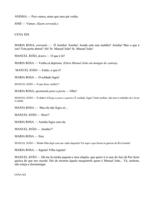 ANINHA — Pois vamos, antes que meu pai venha.

JOSÉ — Vamos. (Saem correndo.)


CENA XIX


MARIA ROSA, entrando — Ó Aninha! Aninha! Aonde está esta maldita? Aninha! Mas o que é
isto? Esta porta aberta? Ah! Sr. Manuel João! Sr. Manuel João!

MANUEL JOÃO, dentro — O que é lá?

MARIA ROSA — Venha cá depressa. (Entra Manuel João em mangas de camisa).

MANUEL JOÃO — Então, o que é?

MARIA ROSA — O soldado fugiu!

MANUEL JOÃO — O que dizes, mulher?!

MARIA ROSA, apontando para a porta — Olhe!

MANUEL JOÃO — Ó diabo! (Chega-se para o quarto.) É verdade, fugiu! Tanto melhor, não terei o trabalho de o levar
à cidade.

MANIA ROSA — Mas ele não fugiu só...

MANUEL JOÃO — Hein?!

MARIA ROSA — Aninha fugiu com ele

MANUEL JOÃO — Aninha?!

MARIA ROSA — Sim.

MANUEL JOÃO — Minha filha fugir com uso vadio daqueles! Eis aqui o que fazem as guerras do Rio Grande!

MARIA ROSA — Ingrata! Filha ingrata!

MANUEL JOÃO — Dê-me lá minha jaqueta e meu chapéu, que quero ir à casa do Juiz de Paz fazer
queixa do que nos sucede. Hei de mostrar àquele mequetrefe quem é Manuel João... Vá, senhora,
não esteja a choramingar.


CENA XX
 
