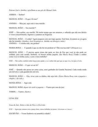 Entram José e Aninha e ajoelham-se aos pés de Manuel João.

AMBOS — Senhor!

MANUEL JOÃO — O que é lá isso?

ANINHA — Meu pai, aqui está o meu marido.

MANUEL JOÃO — Teu marido?!

JOSÉ — Sim senhor, seu marido. Há muito tempo que nos amamos, e sabendo que não nos daríeis
o vosso consentimento, fugimos e casamos na freguesia.

MANUEL JOÃO — E então? Agora peguem com um trapo quente. Está bom, levantem-se; já agora
não há remédio. (Aninha e José levantam-se. Aninha vai abraçar a mãe.)
ANINHA — E minha mãe, me perdoa?

MARIA ROSA — E quando é que eu não hei de perdoar-te? Não sou tua mãe? (Abraçam-se.)

MANUEL JOÃO — É preciso agora irmos dar parte ao Juiz de Paz que você já não pode ser
soldado, pois está casado. Senhora, vá buscar minha jaqueta. (Sai Maria Rosa.) Então o senhor
conta viver à minha custa, e com o meu trabalho?

JOSÉ — Não senhor, também tenho braços para ajudar; e se o senhor não quer que eu aqui viva, irei para a Corte.

MANUEL JOÃO — E que vai ser lá?

JOSÉ — Quando não possa ser outra coisa, serei ganhador da Guarda Nacional. Cada ronda rende
um mil-réis e cada guarda três mil-réis.

MANUEL JOÃO — Ora, vá-se com os diabos, não seja tolo. (Entra Maria Rosa com a jaqueta e
chapéu, e de xale.)

MANIA ROSA — Aqui está.

MANUEL JOÃO, depois de vestir a jaqueta — Vamos pra casa do juiz.

TODOS — Vamos. (Saem.)


CENA XXI


Casa do Juiz. Entra o Juiz de Paz e o Escrivão.

JUIZ — Agora que estamos com a pança cheia, vamos trabalhar um pouco. (Assentam-se à mesa.)

ESCRIVÃO — Vossa Senhoria vai amanhã à cidade?
 