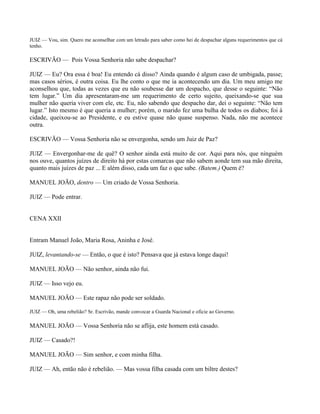 JUIZ — Vou, sim. Quero me aconselhar com um letrado para saber como hei de despachar alguns requerimentos que cá
tenho.

ESCRIVÃO — Pois Vossa Senhoria não sabe despachar?

JUIZ — Eu? Ora essa é boa! Eu entendo cá disso? Ainda quando é algum caso de umbigada, passe;
mas casos sérios, é outra coisa. Eu lhe conto o que me ia acontecendo um dia. Um meu amigo me
aconselhou que, todas as vezes que eu não soubesse dar um despacho, que desse o seguinte: “Não
tem lugar.” Um dia apresentaram-me um requerimento de certo sujeito, queixando-se que sua
mulher não queria viver com ele, etc. Eu, não sabendo que despacho dar, dei o seguinte: “Não tem
lugar.” Isto mesmo é que queria a mulher; porém, o marido fez uma bulha de todos os diabos; foi à
cidade, queixou-se ao Presidente, e eu estive quase não quase suspenso. Nada, não me acontece
outra.

ESCRIVÃO — Vossa Senhoria não se envergonha, sendo um Juiz de Paz?

JUIZ — Envergonhar-me de quê? O senhor ainda está muito de cor. Aqui para nós, que ninguém
nos ouve, quantos juízes de direito há por estas comarcas que não sabem aonde tem sua mão direita,
quanto mais juízes de paz ... E além disso, cada um faz o que sabe. (Batem.) Quem é?

MANUEL JOÃO, dentro — Um criado de Vossa Senhoria.

JUIZ — Pode entrar.


CENA XXII


Entram Manuel João, Maria Rosa, Aninha e José.

JUIZ, levantando-se — Então, o que é isto? Pensava que já estava longe daqui!

MANUEL JOÃO — Não senhor, ainda não fui.

JUIZ — Isso vejo eu.

MANUEL JOÃO — Este rapaz não pode ser soldado.

JUIZ — Oh, uma rebelião? Sr. Escrivão, mande convocar a Guarda Nacional e oficie ao Governo.

MANUEL JOÃO — Vossa Senhoria não se aflija, este homem está casado.

JUIZ — Casado?!

MANUEL JOÃO — Sim senhor, e com minha filha.

JUIZ — Ah, então não é rebelião. — Mas vossa filha casada com um biltre destes?
 
