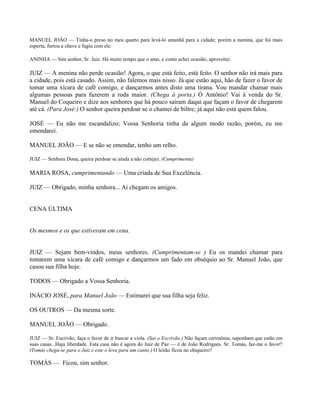 MANUEL JOÃO — Tinha-o preso no meu quarto para levá-lo amanhã para a cidade; porém a menina, que foi mais
esperta, furtou a chave e fugiu com ele.

ANINHA — Sim senhor, Sr. Juiz. Há muito tempo que o amo, e como achei ocasião, aproveitei.

JUIZ — A menina não perde ocasião! Agora, o que está feito, está feito. O senhor não irá mais para
a cidade, pois está casado. Assim, não falemos mais nisso. Já que estão aqui, hão de fazer o favor de
tomar uma xícara de café comigo, e dançarmos antes disto uma tirana. Vou mandar chamar mais
algumas pessoas para fazerem a roda maior. (Chega à porta.) Ó Antônio! Vai à venda do Sr.
Manuel do Coqueiro e dize aos senhores que há pouco saíram daqui que façam o favor de chegarem
até cá. (Para José:) O senhor queira perdoar se o chamei de biltre; já aqui não está quem falou.

JOSÉ — Eu não me escandalizo; Vossa Senhoria tinha da algum modo razão, porém, eu me
emendarei.

MANUEL JOÃO — E se não se emendar, tenho um relho.

JUIZ — Senhora Dona, queira perdoar se ainda a não cortejei. (Cumprimenta)

MARIA ROSA, cumprimentando — Uma criada de Sua Excelência.

JUIZ — Obrigado, minha senhora... Aí chegam os amigos.


CENA ÚLTIMA


Os mesmos e os que estiveram em cena.


JUIZ — Sejam bem-vindos, meus senhores. (Cumprimentam-se ) Eu os mandei chamar para
tomarem uma xícara de café comigo e dançarmos um fado em obséquio ao Sr. Manuel João, que
casou sua filha hoje.

TODOS — Obrigado a Vossa Senhoria.

INÁCIO JOSÉ, para Manuel João — Estimarei que sua filha seja feliz.

OS OUTROS — Da mesma sorte.

MANUEL JOÃO — Obrigado.

JUIZ — Sr. Escrivão, faça o favor de ir buscar a viola. (Sai o Escrivão.) Não façam cerimônia; suponham que estão em
suas casas...Haja liberdade. Esta casa não é agora do Juiz de Paz — é de João Rodrigues. Sr. Tomás, faz-me o favor?
(Tomás chega-se para o Juiz e este o leva para um canto.) O leitão ficou no chiqueiro?

TOMÁS — Ficou, sim senhor.
 