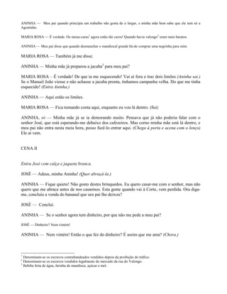 ANINHA — Meu pai quando principia um trabalho não gosta de o largar, e minha mãe bem sabe que ele tem só a
Agostinho.

MARIA ROSA — É verdade. Os meias-caras1 agora estão tão caros! Quando havia valongo2 eram mais baratos.

ANINHA — Meu pai disse que quando desmanchar o mandiocal grande há-de comprar uma negrinha para mim.

MARIA ROSA — Também já me disse.

ANINHA — Minha mãe já preparou a jacuba3 para meu pai?

MARIA ROSA – É verdade! De que ia me esquecendo! Vai aí fora e traz dois limões (Aninha sai.)
Se o Manuel João viesse e não achasse a jacuba pronta, tínhamos campanha velha. Do que me tinha
esquecido! (Entra Aninha.)

ANINHA — Aqui estão os limões.

MARIA ROSA — Fica tomando conta aqui, enquanto eu vou lá dentro. (Sai)

ANINHA, só — Minha mãe já se ia demorando muito. Pensava que já não poderia falar com o
senhor José, que está esperando-me debaixo dos cafezeiros. Mas corno minha mãe está lá dentro, e
meu pai não entra nesta meia hora, posso fazê-lo entrar aqui. (Chega à porta e acena com o lenço)
Ele aí vem.


CENA II


Entra José com calça e jaqueta branca.

JOSÉ — Adeus, minha Aninha! (Quer abraçá-la.)

ANINHA — Fique quieto! Não gosto destes brinquedos. Eu quero casar-me com o senhor, mas não
quero que me abrace antes de nos casarmos. Esta gente quando vai à Corte, vem perdida. Ora diga-
me, concluiu a venda do bananal que seu pai lhe deixou?

JOSÉ — Concluí.

ANINHA — Se o senhor agora tem dinheiro, por que não me pede a meu pai?

JOSÉ — Dinheiro? Nem vintém!

ANINHA — Nem vintém! Então o que fez do dinheiro? É assim que me ama? (Chora.)



1
  Denominam-se os escravos contrabandeados vendidos depois da proibição do tráfico.
2
  Denominam-se os escravos vendidos legalmente do mercado da rua do Valongo.
3
  Bebiba feita de água, farinha de mandioca, açúcar e mel.
 