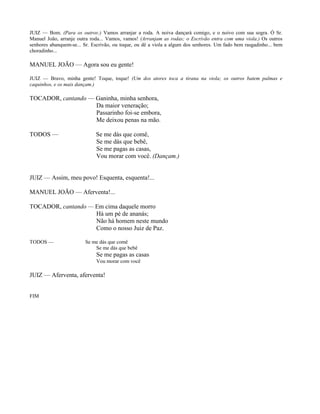 JUIZ — Bom. (Para os outros:) Vamos arranjar a roda. A noiva dançará comigo, e o noivo com sua sogra. Ó Sr.
Manuel João, arranje outra roda... Vamos, vamos! (Arranjam as rodas; o Escrivão entra com uma viola.) Os outros
senhores abanquem-se... Sr. Escrivão, ou toque, ou dê a viola a algum dos senhores. Um fado bem rasgadinho... bem
choradinho...

MANUEL JOÃO — Agora sou eu gente!

JUIZ — Bravo, minha gente! Toque, toque! (Um dos atores toca a tirana na viola; os outros batem palmas e
caquinhos, e os mais dançam.)

TOCADOR, cantando — Ganinha, minha senhora,
                    Da maior veneração;
                    Passarinho foi-se embora,
                    Me deixou penas na mão.

TODOS —                      Se me dás que comê,
                             Se me dás que bebê,
                             Se me pagas as casas,
                             Vou morar com você. (Dançam.)


JUIZ — Assim, meu povo! Esquenta, esquenta!...

MANUEL JOÃO — Aferventa!...

TOCADOR, cantando — Em cima daquele morro
                    Há um pé de ananás;
                    Não há homem neste mundo
                    Como o nosso Juiz de Paz.

TODOS —                 Se me dás que comê
                            Se me dás que bebê
                             Se me pagas as casas
                             Vou morar com você

JUIZ — Aferventa, aferventa!


FIM
 